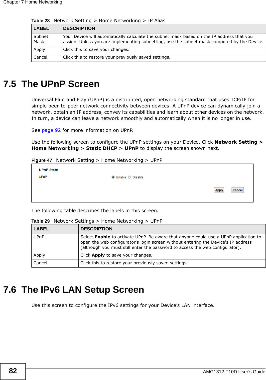 Chapter 7 Home NetworkingAMG1312-T10D User’s Guide827.5  The UPnP ScreenUniversal Plug and Play (UPnP) is a distributed, open networking standard that uses TCP/IP for simple peer-to-peer network connectivity between devices. A UPnP device can dynamically join a network, obtain an IP address, convey its capabilities and learn about other devices on the network. In turn, a device can leave a network smoothly and automatically when it is no longer in use.See page 92 for more information on UPnP.Use the following screen to configure the UPnP settings on your Device. Click Network Setting &gt; Home Networking &gt; Static DHCP &gt; UPnP to display the screen shown next.Figure 47   Network Setting &gt; Home Networking &gt; UPnPThe following table describes the labels in this screen.7.6  The IPv6 LAN Setup ScreenUse this screen to configure the IPv6 settings for your Device’s LAN interface.  Subnet MaskYour Device will automatically calculate the subnet mask based on the IP address that you assign. Unless you are implementing subnetting, use the subnet mask computed by the Device.Apply Click this to save your changes.Cancel Click this to restore your previously saved settings.Table 28   Network Setting &gt; Home Networking &gt; IP Alias LABEL DESCRIPTIONTable 29   Network Settings &gt; Home Networking &gt; UPnPLABEL DESCRIPTIONUPnP Select Enable to activate UPnP. Be aware that anyone could use a UPnP application to open the web configurator&apos;s login screen without entering the Device&apos;s IP address (although you must still enter the password to access the web configurator).Apply Click Apply to save your changes.Cancel Click this to restore your previously saved settings.