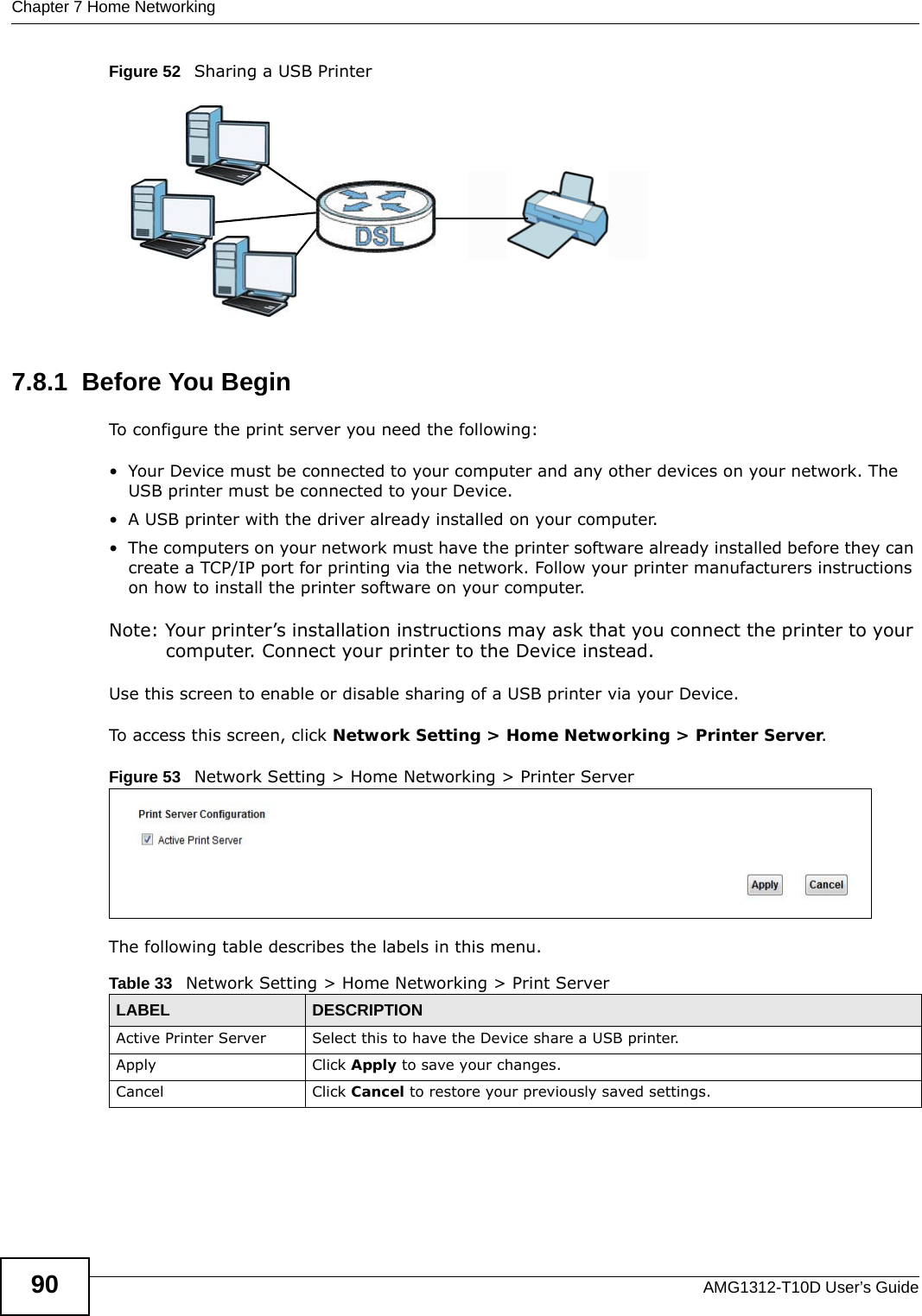 Chapter 7 Home NetworkingAMG1312-T10D User’s Guide90Figure 52   Sharing a USB Printer7.8.1  Before You BeginTo configure the print server you need the following:• Your Device must be connected to your computer and any other devices on your network. The USB printer must be connected to your Device.• A USB printer with the driver already installed on your computer.• The computers on your network must have the printer software already installed before they can create a TCP/IP port for printing via the network. Follow your printer manufacturers instructions on how to install the printer software on your computer. Note: Your printer’s installation instructions may ask that you connect the printer to your computer. Connect your printer to the Device instead.Use this screen to enable or disable sharing of a USB printer via your Device. To access this screen, click Network Setting &gt; Home Networking &gt; Printer Server.Figure 53   Network Setting &gt; Home Networking &gt; Printer ServerThe following table describes the labels in this menu.Table 33   Network Setting &gt; Home Networking &gt; Print ServerLABEL DESCRIPTIONActive Printer Server  Select this to have the Device share a USB printer.Apply Click Apply to save your changes.Cancel Click Cancel to restore your previously saved settings.
