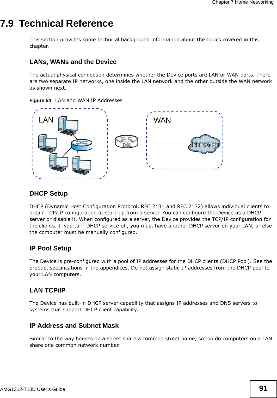  Chapter 7 Home NetworkingAMG1312-T10D User’s Guide 917.9  Technical ReferenceThis section provides some technical background information about the topics covered in this chapter.LANs, WANs and the DeviceThe actual physical connection determines whether the Device ports are LAN or WAN ports. There are two separate IP networks, one inside the LAN network and the other outside the WAN network as shown next.Figure 54   LAN and WAN IP AddressesDHCP SetupDHCP (Dynamic Host Configuration Protocol, RFC 2131 and RFC 2132) allows individual clients to obtain TCP/IP configuration at start-up from a server. You can configure the Device as a DHCP server or disable it. When configured as a server, the Device provides the TCP/IP configuration for the clients. If you turn DHCP service off, you must have another DHCP server on your LAN, or else the computer must be manually configured. IP Pool SetupThe Device is pre-configured with a pool of IP addresses for the DHCP clients (DHCP Pool). See the product specifications in the appendices. Do not assign static IP addresses from the DHCP pool to your LAN computers.LAN TCP/IP The Device has built-in DHCP server capability that assigns IP addresses and DNS servers to systems that support DHCP client capability.IP Address and Subnet MaskSimilar to the way houses on a street share a common street name, so too do computers on a LAN share one common network number.WANLAN