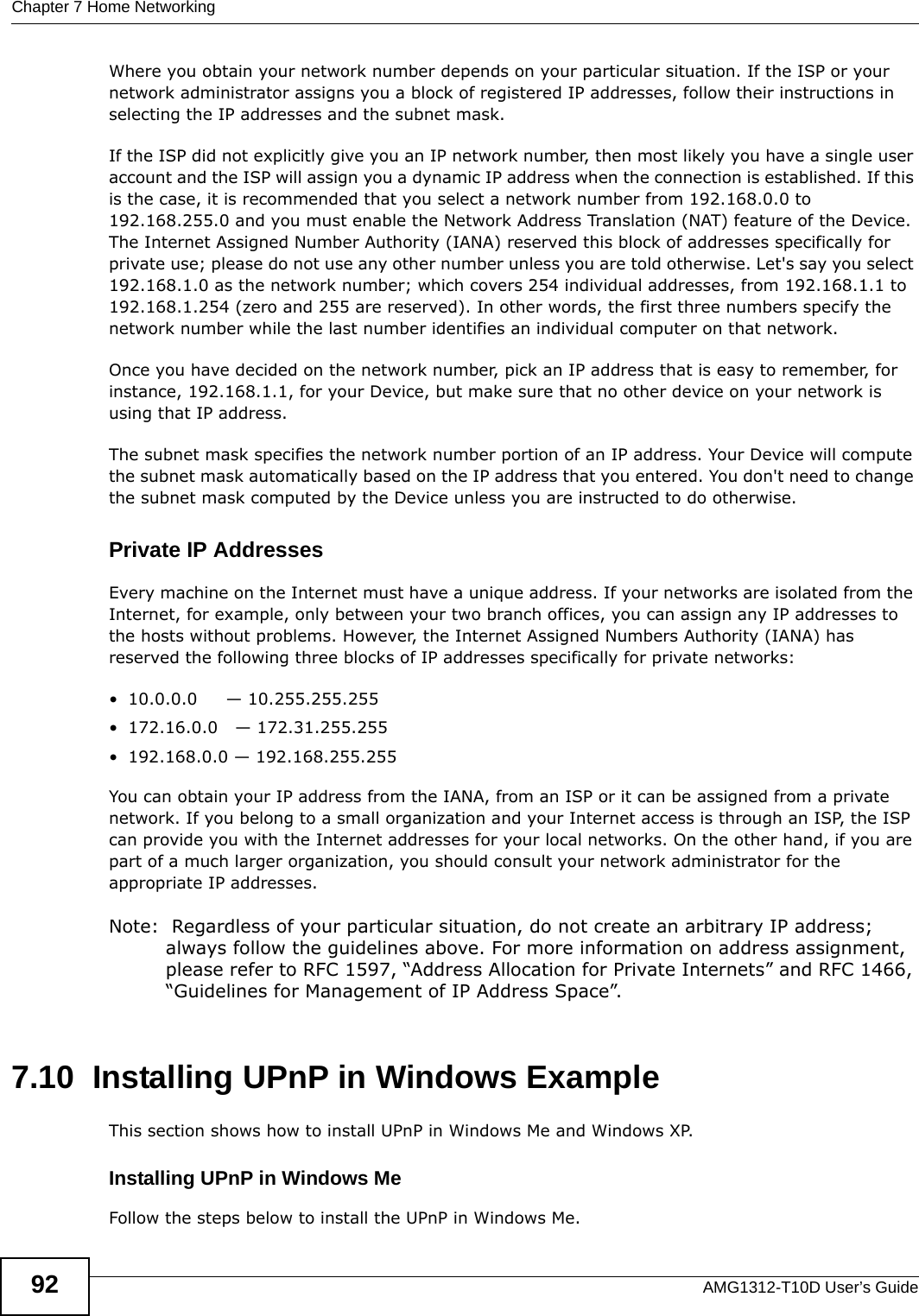 Chapter 7 Home NetworkingAMG1312-T10D User’s Guide92Where you obtain your network number depends on your particular situation. If the ISP or your network administrator assigns you a block of registered IP addresses, follow their instructions in selecting the IP addresses and the subnet mask.If the ISP did not explicitly give you an IP network number, then most likely you have a single user account and the ISP will assign you a dynamic IP address when the connection is established. If this is the case, it is recommended that you select a network number from 192.168.0.0 to 192.168.255.0 and you must enable the Network Address Translation (NAT) feature of the Device. The Internet Assigned Number Authority (IANA) reserved this block of addresses specifically for private use; please do not use any other number unless you are told otherwise. Let&apos;s say you select 192.168.1.0 as the network number; which covers 254 individual addresses, from 192.168.1.1 to 192.168.1.254 (zero and 255 are reserved). In other words, the first three numbers specify the network number while the last number identifies an individual computer on that network.Once you have decided on the network number, pick an IP address that is easy to remember, for instance, 192.168.1.1, for your Device, but make sure that no other device on your network is using that IP address.The subnet mask specifies the network number portion of an IP address. Your Device will compute the subnet mask automatically based on the IP address that you entered. You don&apos;t need to change the subnet mask computed by the Device unless you are instructed to do otherwise.Private IP AddressesEvery machine on the Internet must have a unique address. If your networks are isolated from the Internet, for example, only between your two branch offices, you can assign any IP addresses to the hosts without problems. However, the Internet Assigned Numbers Authority (IANA) has reserved the following three blocks of IP addresses specifically for private networks:• 10.0.0.0     — 10.255.255.255• 172.16.0.0   — 172.31.255.255• 192.168.0.0 — 192.168.255.255You can obtain your IP address from the IANA, from an ISP or it can be assigned from a private network. If you belong to a small organization and your Internet access is through an ISP, the ISP can provide you with the Internet addresses for your local networks. On the other hand, if you are part of a much larger organization, you should consult your network administrator for the appropriate IP addresses.Note:  Regardless of your particular situation, do not create an arbitrary IP address; always follow the guidelines above. For more information on address assignment, please refer to RFC 1597, “Address Allocation for Private Internets” and RFC 1466, “Guidelines for Management of IP Address Space”.7.10  Installing UPnP in Windows ExampleThis section shows how to install UPnP in Windows Me and Windows XP.  Installing UPnP in Windows MeFollow the steps below to install the UPnP in Windows Me. 
