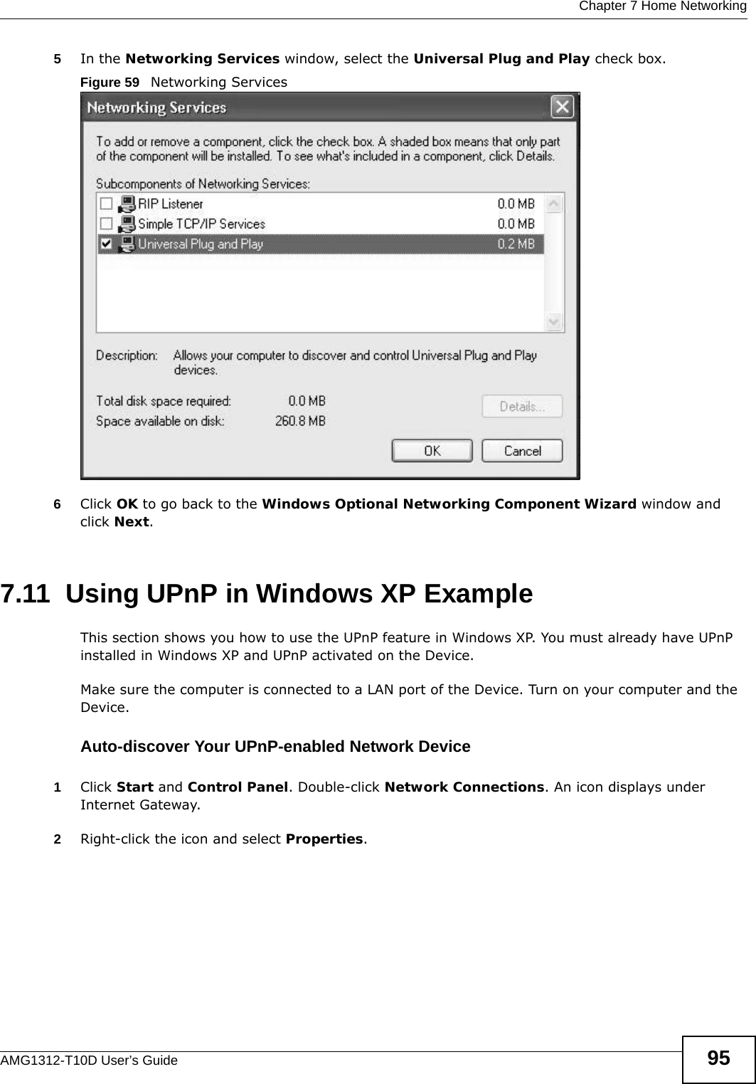 Chapter 7 Home NetworkingAMG1312-T10D User’s Guide 955In the Networking Services window, select the Universal Plug and Play check box. Figure 59   Networking Services6Click OK to go back to the Windows Optional Networking Component Wizard window and click Next. 7.11  Using UPnP in Windows XP ExampleThis section shows you how to use the UPnP feature in Windows XP. You must already have UPnP installed in Windows XP and UPnP activated on the Device.Make sure the computer is connected to a LAN port of the Device. Turn on your computer and the Device. Auto-discover Your UPnP-enabled Network Device1Click Start and Control Panel. Double-click Network Connections. An icon displays under Internet Gateway.2Right-click the icon and select Properties. 