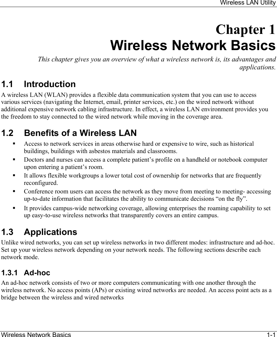     Wireless LAN Utility  Wireless Network Basics    1-1 Chapter 1 Wireless Network Basics This chapter gives you an overview of what a wireless network is, its advantages and applications. 1.1 Introduction A wireless LAN (WLAN) provides a flexible data communication system that you can use to access various services (navigating the Internet, email, printer services, etc.) on the wired network without additional expensive network cabling infrastructure. In effect, a wireless LAN environment provides you the freedom to stay connected to the wired network while moving in the coverage area. 1.2  Benefits of a Wireless LAN   Access to network services in areas otherwise hard or expensive to wire, such as historical buildings, buildings with asbestos materials and classrooms.   Doctors and nurses can access a complete patient’s profile on a handheld or notebook computer upon entering a patient’s room.   It allows flexible workgroups a lower total cost of ownership for networks that are frequently reconfigured.   Conference room users can access the network as they move from meeting to meeting- accessing up-to-date information that facilitates the ability to communicate decisions “on the fly”.   It provides campus-wide networking coverage, allowing enterprises the roaming capability to set up easy-to-use wireless networks that transparently covers an entire campus. 1.3 Applications Unlike wired networks, you can set up wireless networks in two different modes: infrastructure and ad-hoc. Set up your wireless network depending on your network needs. The following sections describe each network mode.   1.3.1 Ad-hoc  An ad-hoc network consists of two or more computers communicating with one another through the wireless network. No access points (APs) or existing wired networks are needed. An access point acts as a bridge between the wireless and wired networks  