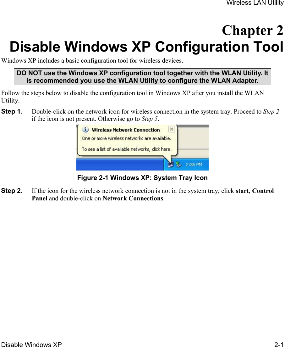     Wireless LAN Utility  Disable Windows XP     2-1 Chapter 2 Disable Windows XP Configuration Tool Windows XP includes a basic configuration tool for wireless devices.  DO NOT use the Windows XP configuration tool together with the WLAN Utility. It is recommended you use the WLAN Utility to configure the WLAN Adapter.  Follow the steps below to disable the configuration tool in Windows XP after you install the WLAN Utility. Step 1.  Double-click on the network icon for wireless connection in the system tray. Proceed to Step 2 if the icon is not present. Otherwise go to Step 5.   Figure 2-1 Windows XP: System Tray Icon Step 2.  If the icon for the wireless network connection is not in the system tray, click start, Control Panel and double-click on Network Connections.  