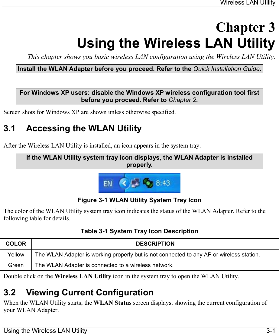    Wireless LAN Utility  Using the Wireless LAN Utility    3-1 Chapter 3 Using the Wireless LAN Utility This chapter shows you basic wireless LAN configuration using the Wireless LAN Utility. Install the WLAN Adapter before you proceed. Refer to the Quick Installation Guide.  For Windows XP users: disable the Windows XP wireless configuration tool first before you proceed. Refer to Chapter 2. Screen shots for Windows XP are shown unless otherwise specified. 3.1  Accessing the WLAN Utility  After the Wireless LAN Utility is installed, an icon appears in the system tray. If the WLAN Utility system tray icon displays, the WLAN Adapter is installed properly.  Figure 3-1 WLAN Utility System Tray Icon The color of the WLAN Utility system tray icon indicates the status of the WLAN Adapter. Refer to the following table for details.  Table 3-1 System Tray Icon Description COLOR DESCRIPTION Yellow  The WLAN Adapter is working properly but is not connected to any AP or wireless station.  Green  The WLAN Adapter is connected to a wireless network.  Double click on the Wireless LAN Utility icon in the system tray to open the WLAN Utility.  3.2  Viewing Current Configuration  When the WLAN Utility starts, the WLAN Status screen displays, showing the current configuration of your WLAN Adapter.  