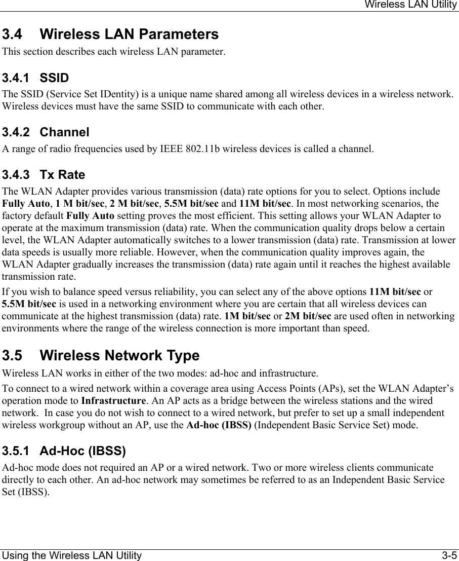     Wireless LAN Utility  Using the Wireless LAN Utility    3-5 3.4 Wireless LAN Parameters This section describes each wireless LAN parameter.  3.4.1 SSID  The SSID (Service Set IDentity) is a unique name shared among all wireless devices in a wireless network. Wireless devices must have the same SSID to communicate with each other. 3.4.2 Channel A range of radio frequencies used by IEEE 802.11b wireless devices is called a channel.  3.4.3 Tx Rate The WLAN Adapter provides various transmission (data) rate options for you to select. Options include Fully Auto, 1 M bit/sec, 2 M bit/sec, 5.5M bit/sec and 11M bit/sec. In most networking scenarios, the factory default Fully Auto setting proves the most efficient. This setting allows your WLAN Adapter to operate at the maximum transmission (data) rate. When the communication quality drops below a certain level, the WLAN Adapter automatically switches to a lower transmission (data) rate. Transmission at lower data speeds is usually more reliable. However, when the communication quality improves again, the WLAN Adapter gradually increases the transmission (data) rate again until it reaches the highest available transmission rate. If you wish to balance speed versus reliability, you can select any of the above options 11M bit/sec or 5.5M bit/sec is used in a networking environment where you are certain that all wireless devices can communicate at the highest transmission (data) rate. 1M bit/sec or 2M bit/sec are used often in networking environments where the range of the wireless connection is more important than speed. 3.5 Wireless Network Type Wireless LAN works in either of the two modes: ad-hoc and infrastructure. To connect to a wired network within a coverage area using Access Points (APs), set the WLAN Adapter’s operation mode to Infrastructure. An AP acts as a bridge between the wireless stations and the wired network.  In case you do not wish to connect to a wired network, but prefer to set up a small independent wireless workgroup without an AP, use the Ad-hoc (IBSS) (Independent Basic Service Set) mode. 3.5.1  Ad-Hoc (IBSS)  Ad-hoc mode does not required an AP or a wired network. Two or more wireless clients communicate directly to each other. An ad-hoc network may sometimes be referred to as an Independent Basic Service Set (IBSS). 