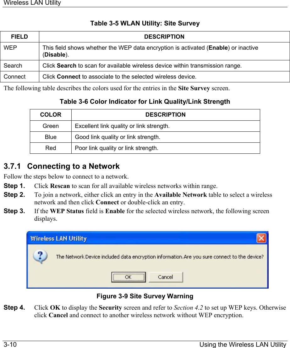 Wireless LAN Utility 3-10                                                                Using the Wireless LAN Utility Table 3-5 WLAN Utility: Site Survey FIELD DESCRIPTION WEP   This field shows whether the WEP data encryption is activated (Enable) or inactive (Disable).  Search   Click Search to scan for available wireless device within transmission range.  Connect  Click Connect to associate to the selected wireless device.  The following table describes the colors used for the entries in the Site Survey screen. Table 3-6 Color Indicator for Link Quality/Link Strength COLOR DESCRIPTION  Green  Excellent link quality or link strength. Blue  Good link quality or link strength. Red  Poor link quality or link strength.  3.7.1  Connecting to a Network Follow the steps below to connect to a network.   Step 1.  Click Rescan to scan for all available wireless networks within range.  Step 2.  To join a network, either click an entry in the Available Network table to select a wireless network and then click Connect or double-click an entry.   Step 3.  If the WEP Status field is Enable for the selected wireless network, the following screen displays.        Figure 3-9 Site Survey Warning Step 4.  Click OK to display the Security screen and refer to Section 4.2 to set up WEP keys. Otherwise click Cancel and connect to another wireless network without WEP encryption.  