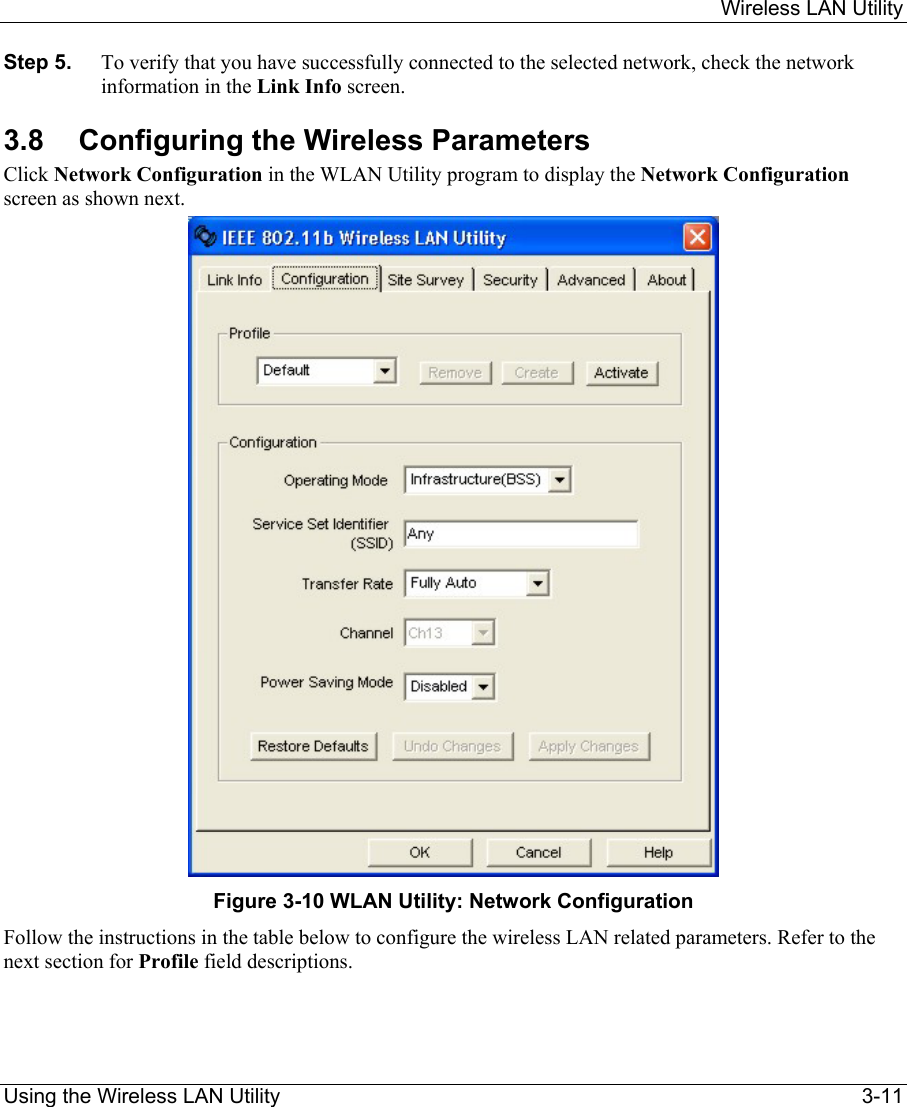     Wireless LAN Utility  Using the Wireless LAN Utility    3-11 Step 5.  To verify that you have successfully connected to the selected network, check the network information in the Link Info screen.  3.8 Configuring the Wireless Parameters Click Network Configuration in the WLAN Utility program to display the Network Configuration screen as shown next.   Figure 3-10 WLAN Utility: Network Configuration  Follow the instructions in the table below to configure the wireless LAN related parameters. Refer to the next section for Profile field descriptions.   