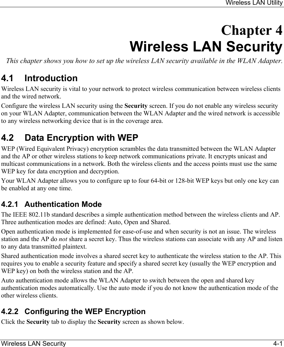     Wireless LAN Utility  Wireless LAN Security    4-1 Chapter 4 Wireless LAN Security This chapter shows you how to set up the wireless LAN security available in the WLAN Adapter.  4.1 Introduction Wireless LAN security is vital to your network to protect wireless communication between wireless clients and the wired network. Configure the wireless LAN security using the Security screen. If you do not enable any wireless security on your WLAN Adapter, communication between the WLAN Adapter and the wired network is accessible to any wireless networking device that is in the coverage area. 4.2  Data Encryption with WEP WEP (Wired Equivalent Privacy) encryption scrambles the data transmitted between the WLAN Adapter and the AP or other wireless stations to keep network communications private. It encrypts unicast and multicast communications in a network. Both the wireless clients and the access points must use the same WEP key for data encryption and decryption.  Your WLAN Adapter allows you to configure up to four 64-bit or 128-bit WEP keys but only one key can be enabled at any one time.  4.2.1 Authentication Mode The IEEE 802.11b standard describes a simple authentication method between the wireless clients and AP. Three authentication modes are defined: Auto, Open and Shared. Open authentication mode is implemented for ease-of-use and when security is not an issue. The wireless station and the AP do not share a secret key. Thus the wireless stations can associate with any AP and listen to any data transmitted plaintext.  Shared authentication mode involves a shared secret key to authenticate the wireless station to the AP. This requires you to enable a security feature and specify a shared secret key (usually the WEP encryption and WEP key) on both the wireless station and the AP. Auto authentication mode allows the WLAN Adapter to switch between the open and shared key authentication modes automatically. Use the auto mode if you do not know the authentication mode of the other wireless clients.  4.2.2  Configuring the WEP Encryption Click the Security tab to display the Security screen as shown below.  