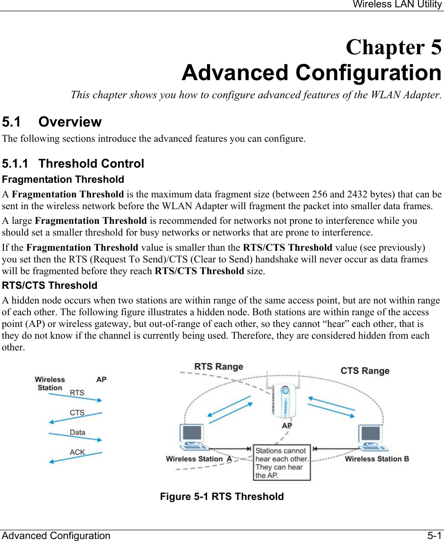     Wireless LAN Utility  Advanced Configuration    5-1 Chapter 5 Advanced Configuration This chapter shows you how to configure advanced features of the WLAN Adapter. 5.1 Overview The following sections introduce the advanced features you can configure. 5.1.1 Threshold Control Fragmentation Threshold A Fragmentation Threshold is the maximum data fragment size (between 256 and 2432 bytes) that can be sent in the wireless network before the WLAN Adapter will fragment the packet into smaller data frames. A large Fragmentation Threshold is recommended for networks not prone to interference while you should set a smaller threshold for busy networks or networks that are prone to interference. If the Fragmentation Threshold value is smaller than the RTS/CTS Threshold value (see previously) you set then the RTS (Request To Send)/CTS (Clear to Send) handshake will never occur as data frames will be fragmented before they reach RTS/CTS Threshold size. RTS/CTS Threshold A hidden node occurs when two stations are within range of the same access point, but are not within range of each other. The following figure illustrates a hidden node. Both stations are within range of the access point (AP) or wireless gateway, but out-of-range of each other, so they cannot “hear” each other, that is they do not know if the channel is currently being used. Therefore, they are considered hidden from each other.   Figure 5-1 RTS Threshold 