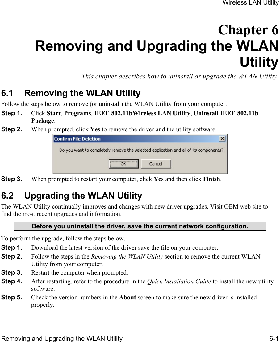     Wireless LAN Utility  Removing and Upgrading the WLAN Utility    6-1 Chapter 6 Removing and Upgrading the WLAN Utility This chapter describes how to uninstall or upgrade the WLAN Utility. 6.1  Removing the WLAN Utility Follow the steps below to remove (or uninstall) the WLAN Utility from your computer.  Step 1.  Click Start, Programs, IEEE 802.11bWireless LAN Utility, Uninstall IEEE 802.11b Package. Step 2.  When prompted, click Yes to remove the driver and the utility software.  Step 3.  When prompted to restart your computer, click Yes and then click Finish. 6.2  Upgrading the WLAN Utility The WLAN Utility continually improves and changes with new driver upgrades. Visit OEM web site to find the most recent upgrades and information.  Before you uninstall the driver, save the current network configuration. To perform the upgrade, follow the steps below. Step 1.  Download the latest version of the driver save the file on your computer. Step 2.  Follow the steps in the Removing the WLAN Utility section to remove the current WLAN Utility from your computer.  Step 3.  Restart the computer when prompted. Step 4.  After restarting, refer to the procedure in the Quick Installation Guide to install the new utility software. Step 5.  Check the version numbers in the About screen to make sure the new driver is installed properly.  