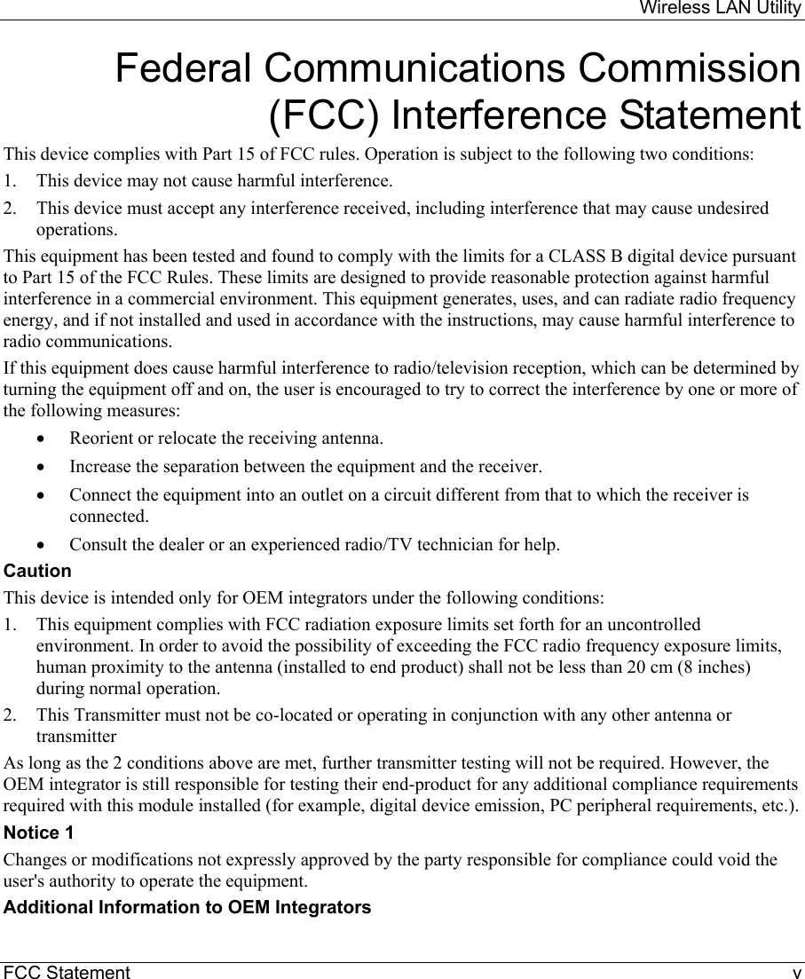     Wireless LAN Utility  FCC Statement    v Federal Communications Commission (FCC) Interference Statement This device complies with Part 15 of FCC rules. Operation is subject to the following two conditions: 1.  This device may not cause harmful interference. 2.  This device must accept any interference received, including interference that may cause undesired operations. This equipment has been tested and found to comply with the limits for a CLASS B digital device pursuant to Part 15 of the FCC Rules. These limits are designed to provide reasonable protection against harmful interference in a commercial environment. This equipment generates, uses, and can radiate radio frequency energy, and if not installed and used in accordance with the instructions, may cause harmful interference to radio communications. If this equipment does cause harmful interference to radio/television reception, which can be determined by turning the equipment off and on, the user is encouraged to try to correct the interference by one or more of the following measures: •  Reorient or relocate the receiving antenna. •  Increase the separation between the equipment and the receiver. •  Connect the equipment into an outlet on a circuit different from that to which the receiver is connected. •  Consult the dealer or an experienced radio/TV technician for help. Caution This device is intended only for OEM integrators under the following conditions: 1.  This equipment complies with FCC radiation exposure limits set forth for an uncontrolled environment. In order to avoid the possibility of exceeding the FCC radio frequency exposure limits, human proximity to the antenna (installed to end product) shall not be less than 20 cm (8 inches) during normal operation.  2.  This Transmitter must not be co-located or operating in conjunction with any other antenna or transmitter  As long as the 2 conditions above are met, further transmitter testing will not be required. However, the OEM integrator is still responsible for testing their end-product for any additional compliance requirements required with this module installed (for example, digital device emission, PC peripheral requirements, etc.). Notice 1 Changes or modifications not expressly approved by the party responsible for compliance could void the user&apos;s authority to operate the equipment. Additional Information to OEM Integrators 
