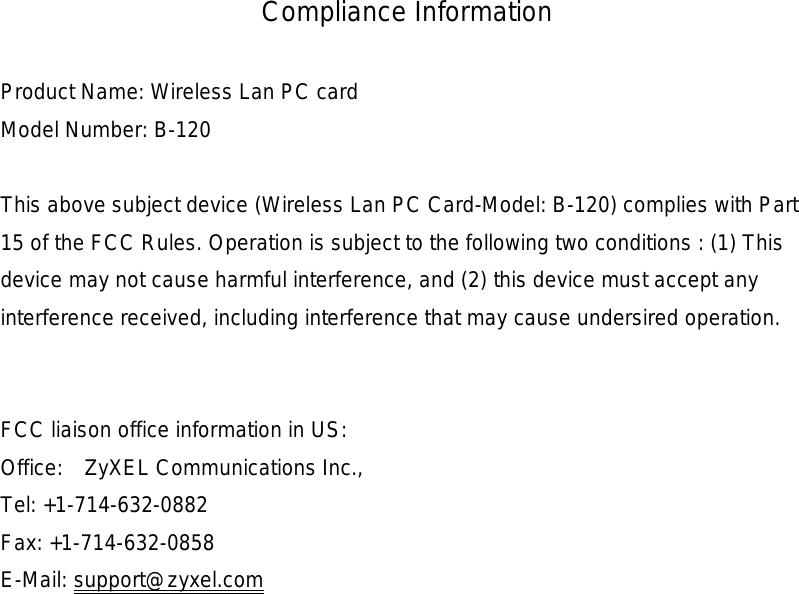 Compliance Information  Product Name: Wireless Lan PC card Model Number: B-120  This above subject device (Wireless Lan PC Card-Model: B-120) complies with Part 15 of the FCC Rules. Operation is subject to the following two conditions : (1) This device may not cause harmful interference, and (2) this device must accept any interference received, including interference that may cause undersired operation.   FCC liaison office information in US: Office:  ZyXEL Communications Inc., Tel: +1-714-632-0882 Fax: +1-714-632-0858 E-Mail: support@zyxel.com  