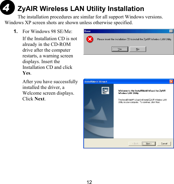 12 ZyAIR Wireless LAN Utility Installation The installation procedures are similar for all support Windows versions. Windows XP screen shots are shown unless otherwise specified. 1.  For Windows 98 SE/Me: If the Installation CD is not already in the CD-ROM drive after the computer restarts, a warning screen displays. Insert the Installation CD and click Yes.    After you have successfully installed the driver, a Welcome screen displays. Click Next.  4 