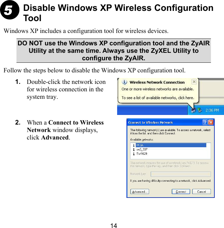 14 Disable Windows XP Wireless Configuration Tool Windows XP includes a configuration tool for wireless devices. DO NOT use the Windows XP configuration tool and the ZyAIR Utility at the same time. Always use the ZyXEL Utility to configure the ZyAIR.  Follow the steps below to disable the Windows XP configuration tool. 1.  Double-click the network icon for wireless connection in the system tray.  2.  When a Connect to Wireless Network window displays, click Advanced.   5 
