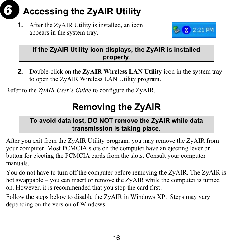 16 Accessing the ZyAIR Utility  1.  After the ZyAIR Utility is installed, an icon appears in the system tray.   If the ZyAIR Utility icon displays, the ZyAIR is installed properly. 2.  Double-click on the ZyAIR Wireless LAN Utility icon in the system tray to open the ZyAIR Wireless LAN Utility program. Refer to the ZyAIR User’s Guide to configure the ZyAIR.  Removing the ZyAIR To avoid data lost, DO NOT remove the ZyAIR while data transmission is taking place. After you exit from the ZyAIR Utility program, you may remove the ZyAIR from your computer. Most PCMCIA slots on the computer have an ejecting lever or button for ejecting the PCMCIA cards from the slots. Consult your computer manuals.  You do not have to turn off the computer before removing the ZyAIR. The ZyAIR is hot swappable – you can insert or remove the ZyAIR while the computer is turned on. However, it is recommended that you stop the card first.  Follow the steps below to disable the ZyAIR in Windows XP.  Steps may vary depending on the version of Windows.  6 