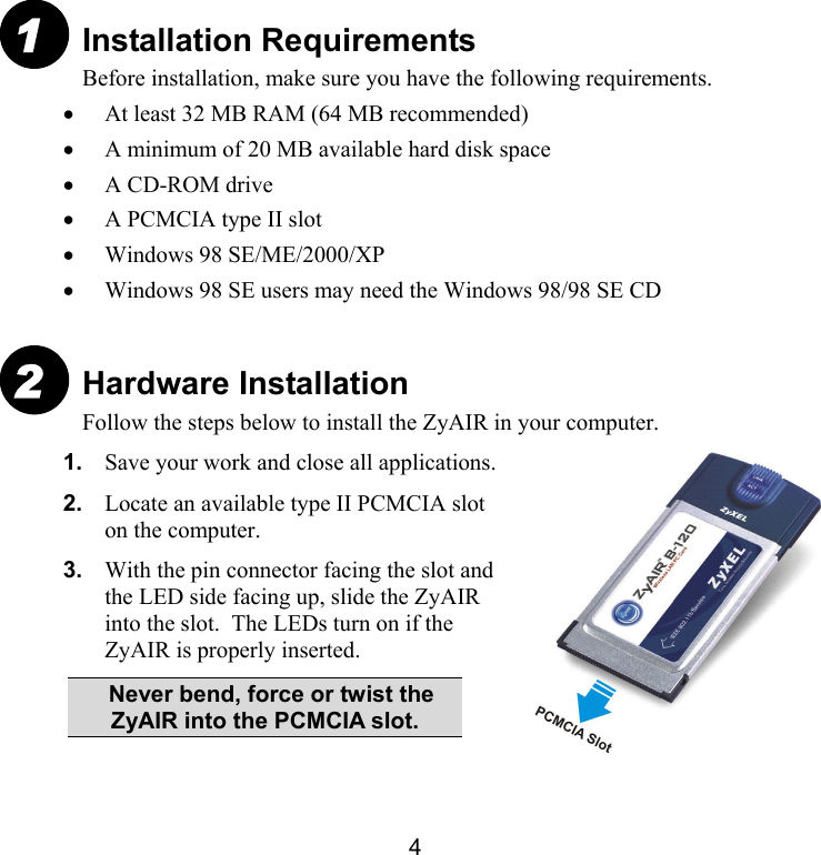 4 Installation Requirements Before installation, make sure you have the following requirements.  •  At least 32 MB RAM (64 MB recommended) •  A minimum of 20 MB available hard disk space •  A CD-ROM drive •  A PCMCIA type II slot •  Windows 98 SE/ME/2000/XP •  Windows 98 SE users may need the Windows 98/98 SE CD  Hardware Installation Follow the steps below to install the ZyAIR in your computer.  1.  Save your work and close all applications. 2.  Locate an available type II PCMCIA slot on the computer. 3.  With the pin connector facing the slot and the LED side facing up, slide the ZyAIR into the slot.  The LEDs turn on if the ZyAIR is properly inserted.   Never bend, force or twist the ZyAIR into the PCMCIA slot. 1 2 