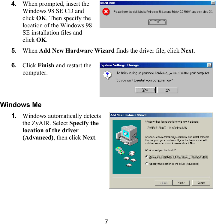 7 4.  When prompted, insert the Windows 98 SE CD and click OK. Then specify the location of the Windows 98 SE installation files and click OK.  5.  When Add New Hardware Wizard finds the driver file, click Next. 6.  Click Finish and restart the computer.  Windows Me 1.  Windows automatically detects the ZyAIR. Select Specify the location of the driver (Advanced), then click Next.  