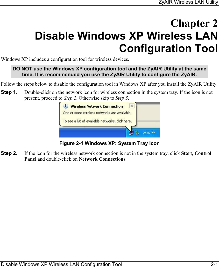     ZyAIR Wireless LAN Utility  Disable Windows XP Wireless LAN Configuration Tool  2-1 Chapter 2 Disable Windows XP Wireless LAN Configuration Tool Windows XP includes a configuration tool for wireless devices.  DO NOT use the Windows XP configuration tool and the ZyAIR Utility at the same time. It is recommended you use the ZyAIR Utility to configure the ZyAIR.  Follow the steps below to disable the configuration tool in Windows XP after you install the ZyAIR Utility. Step 1.  Double-click on the network icon for wireless connection in the system tray. If the icon is not present, proceed to Step 2. Otherwise skip to Step 5.   Figure 2-1 Windows XP: System Tray Icon Step 2.  If the icon for the wireless network connection is not in the system tray, click Start, Control Panel and double-click on Network Connections.  