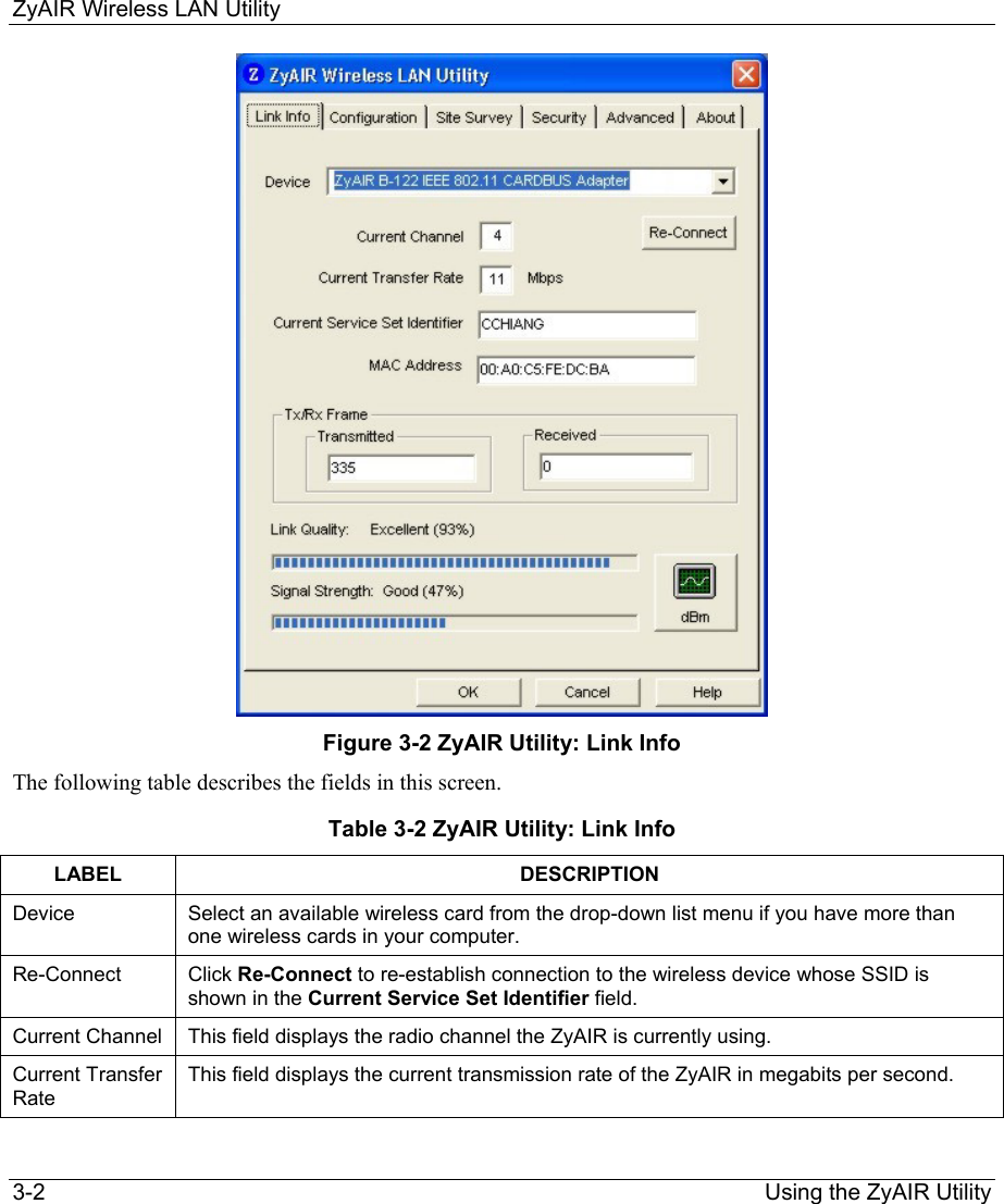 ZyAIR Wireless LAN Utility 3-2                                                                Using the ZyAIR Utility  Figure 3-2 ZyAIR Utility: Link Info The following table describes the fields in this screen.   Table 3-2 ZyAIR Utility: Link Info LABEL DESCRIPTION Device  Select an available wireless card from the drop-down list menu if you have more than one wireless cards in your computer.  Re-Connect  Click Re-Connect to re-establish connection to the wireless device whose SSID is shown in the Current Service Set Identifier field.  Current Channel  This field displays the radio channel the ZyAIR is currently using.  Current Transfer Rate This field displays the current transmission rate of the ZyAIR in megabits per second.  