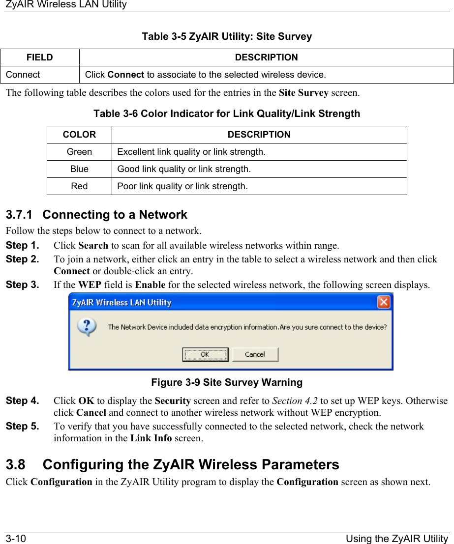 ZyAIR Wireless LAN Utility 3-10                                                                Using the ZyAIR Utility Table 3-5 ZyAIR Utility: Site Survey FIELD DESCRIPTION Connect  Click Connect to associate to the selected wireless device.  The following table describes the colors used for the entries in the Site Survey screen.  Table 3-6 Color Indicator for Link Quality/Link Strength COLOR DESCRIPTION  Green  Excellent link quality or link strength. Blue  Good link quality or link strength. Red  Poor link quality or link strength.  3.7.1  Connecting to a Network Follow the steps below to connect to a network.   Step 1.  Click Search to scan for all available wireless networks within range.  Step 2.  To join a network, either click an entry in the table to select a wireless network and then click Connect or double-click an entry.   Step 3.  If the WEP field is Enable for the selected wireless network, the following screen displays.       Figure 3-9 Site Survey Warning Step 4.  Click OK to display the Security screen and refer to Section 4.2 to set up WEP keys. Otherwise click Cancel and connect to another wireless network without WEP encryption.  Step 5.  To verify that you have successfully connected to the selected network, check the network information in the Link Info screen.  3.8  Configuring the ZyAIR Wireless Parameters Click Configuration in the ZyAIR Utility program to display the Configuration screen as shown next.  