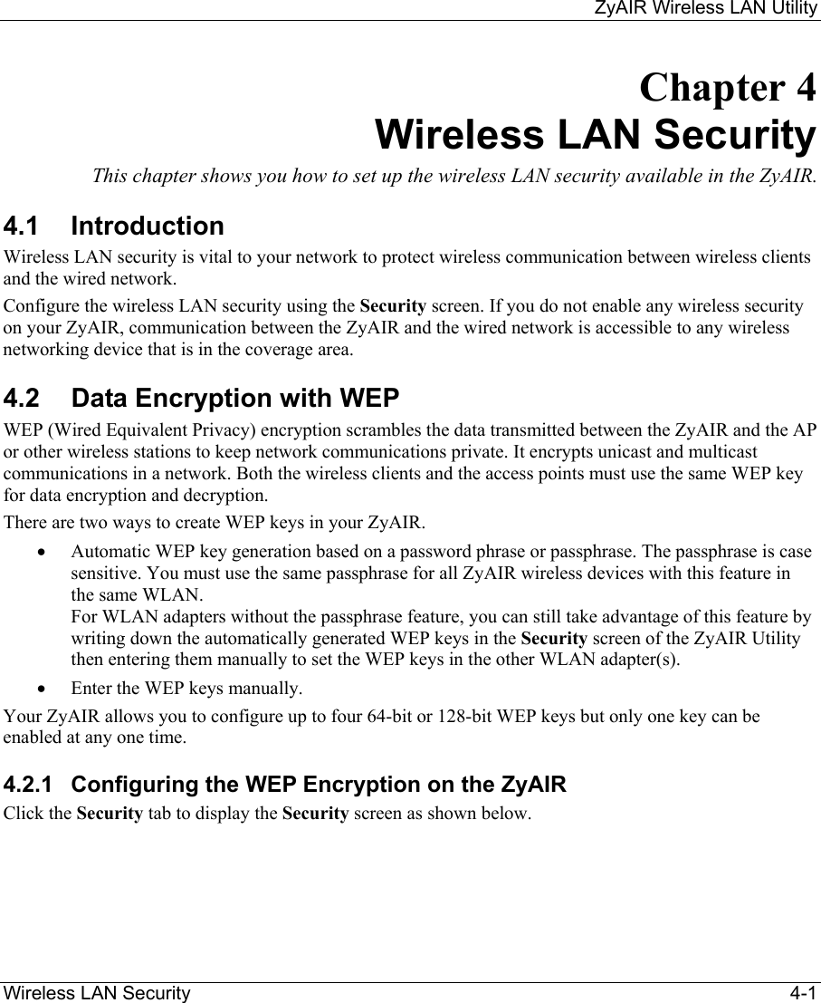     ZyAIR Wireless LAN Utility  Wireless LAN Security    4-1 Chapter 4 Wireless LAN Security This chapter shows you how to set up the wireless LAN security available in the ZyAIR.  4.1 Introduction Wireless LAN security is vital to your network to protect wireless communication between wireless clients and the wired network. Configure the wireless LAN security using the Security screen. If you do not enable any wireless security on your ZyAIR, communication between the ZyAIR and the wired network is accessible to any wireless networking device that is in the coverage area. 4.2  Data Encryption with WEP WEP (Wired Equivalent Privacy) encryption scrambles the data transmitted between the ZyAIR and the AP or other wireless stations to keep network communications private. It encrypts unicast and multicast communications in a network. Both the wireless clients and the access points must use the same WEP key for data encryption and decryption.  There are two ways to create WEP keys in your ZyAIR.  •  Automatic WEP key generation based on a password phrase or passphrase. The passphrase is case sensitive. You must use the same passphrase for all ZyAIR wireless devices with this feature in the same WLAN.  For WLAN adapters without the passphrase feature, you can still take advantage of this feature by writing down the automatically generated WEP keys in the Security screen of the ZyAIR Utility then entering them manually to set the WEP keys in the other WLAN adapter(s).   •  Enter the WEP keys manually. Your ZyAIR allows you to configure up to four 64-bit or 128-bit WEP keys but only one key can be enabled at any one time.  4.2.1  Configuring the WEP Encryption on the ZyAIR Click the Security tab to display the Security screen as shown below.  