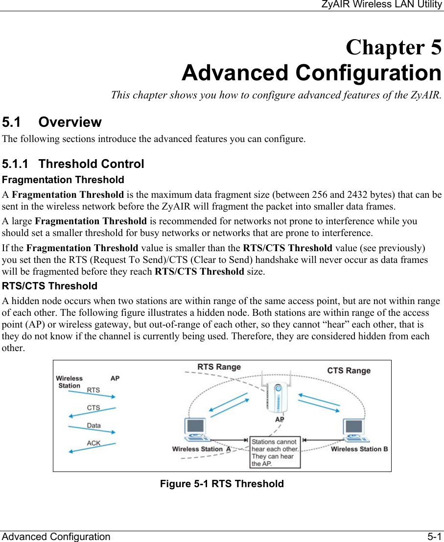     ZyAIR Wireless LAN Utility  Advanced Configuration    5-1 Chapter 5 Advanced Configuration This chapter shows you how to configure advanced features of the ZyAIR. 5.1 Overview The following sections introduce the advanced features you can configure. 5.1.1 Threshold Control Fragmentation Threshold A Fragmentation Threshold is the maximum data fragment size (between 256 and 2432 bytes) that can be sent in the wireless network before the ZyAIR will fragment the packet into smaller data frames. A large Fragmentation Threshold is recommended for networks not prone to interference while you should set a smaller threshold for busy networks or networks that are prone to interference. If the Fragmentation Threshold value is smaller than the RTS/CTS Threshold value (see previously) you set then the RTS (Request To Send)/CTS (Clear to Send) handshake will never occur as data frames will be fragmented before they reach RTS/CTS Threshold size. RTS/CTS Threshold A hidden node occurs when two stations are within range of the same access point, but are not within range of each other. The following figure illustrates a hidden node. Both stations are within range of the access point (AP) or wireless gateway, but out-of-range of each other, so they cannot “hear” each other, that is they do not know if the channel is currently being used. Therefore, they are considered hidden from each other.   Figure 5-1 RTS Threshold 