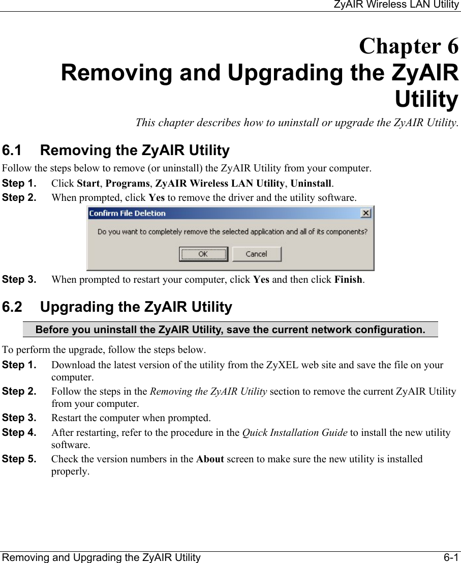     ZyAIR Wireless LAN Utility  Removing and Upgrading the ZyAIR Utility    6-1 Chapter 6 Removing and Upgrading the ZyAIR Utility This chapter describes how to uninstall or upgrade the ZyAIR Utility. 6.1  Removing the ZyAIR Utility Follow the steps below to remove (or uninstall) the ZyAIR Utility from your computer.  Step 1.  Click Start, Programs, ZyAIR Wireless LAN Utility, Uninstall. Step 2.  When prompted, click Yes to remove the driver and the utility software.  Step 3.  When prompted to restart your computer, click Yes and then click Finish. 6.2  Upgrading the ZyAIR Utility Before you uninstall the ZyAIR Utility, save the current network configuration. To perform the upgrade, follow the steps below. Step 1.  Download the latest version of the utility from the ZyXEL web site and save the file on your computer. Step 2.  Follow the steps in the Removing the ZyAIR Utility section to remove the current ZyAIR Utility from your computer.  Step 3.  Restart the computer when prompted. Step 4.  After restarting, refer to the procedure in the Quick Installation Guide to install the new utility software. Step 5.  Check the version numbers in the About screen to make sure the new utility is installed properly.  