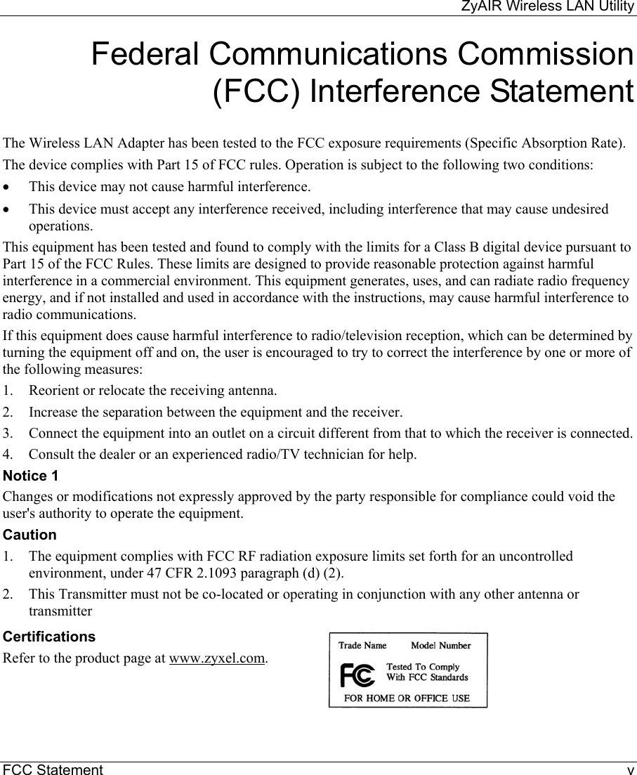     ZyAIR Wireless LAN Utility  FCC Statement    v Federal Communications Commission (FCC) Interference Statement  The Wireless LAN Adapter has been tested to the FCC exposure requirements (Specific Absorption Rate). The device complies with Part 15 of FCC rules. Operation is subject to the following two conditions: •  This device may not cause harmful interference. •  This device must accept any interference received, including interference that may cause undesired operations. This equipment has been tested and found to comply with the limits for a Class B digital device pursuant to Part 15 of the FCC Rules. These limits are designed to provide reasonable protection against harmful interference in a commercial environment. This equipment generates, uses, and can radiate radio frequency energy, and if not installed and used in accordance with the instructions, may cause harmful interference to radio communications. If this equipment does cause harmful interference to radio/television reception, which can be determined by turning the equipment off and on, the user is encouraged to try to correct the interference by one or more of the following measures: 1.  Reorient or relocate the receiving antenna. 2.  Increase the separation between the equipment and the receiver. 3.  Connect the equipment into an outlet on a circuit different from that to which the receiver is connected. 4.  Consult the dealer or an experienced radio/TV technician for help. Notice 1 Changes or modifications not expressly approved by the party responsible for compliance could void the user&apos;s authority to operate the equipment. Caution 1.  The equipment complies with FCC RF radiation exposure limits set forth for an uncontrolled environment, under 47 CFR 2.1093 paragraph (d) (2). 2.  This Transmitter must not be co-located or operating in conjunction with any other antenna or transmitter  Certifications Refer to the product page at www.zyxel.com.  