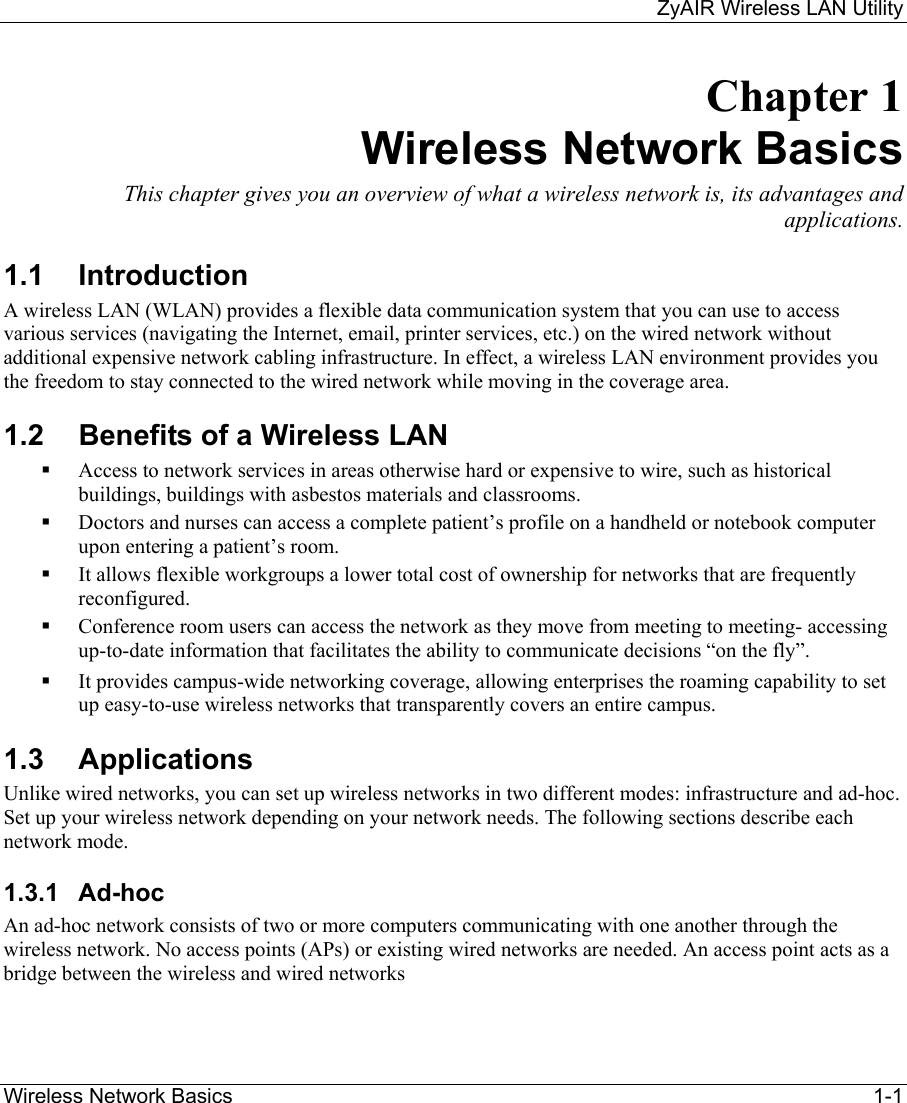     ZyAIR Wireless LAN Utility  Wireless Network Basics    1-1 Chapter 1 Wireless Network Basics This chapter gives you an overview of what a wireless network is, its advantages and applications. 1.1 Introduction A wireless LAN (WLAN) provides a flexible data communication system that you can use to access various services (navigating the Internet, email, printer services, etc.) on the wired network without additional expensive network cabling infrastructure. In effect, a wireless LAN environment provides you the freedom to stay connected to the wired network while moving in the coverage area. 1.2  Benefits of a Wireless LAN   Access to network services in areas otherwise hard or expensive to wire, such as historical buildings, buildings with asbestos materials and classrooms.   Doctors and nurses can access a complete patient’s profile on a handheld or notebook computer upon entering a patient’s room.   It allows flexible workgroups a lower total cost of ownership for networks that are frequently reconfigured.   Conference room users can access the network as they move from meeting to meeting- accessing up-to-date information that facilitates the ability to communicate decisions “on the fly”.   It provides campus-wide networking coverage, allowing enterprises the roaming capability to set up easy-to-use wireless networks that transparently covers an entire campus. 1.3 Applications Unlike wired networks, you can set up wireless networks in two different modes: infrastructure and ad-hoc. Set up your wireless network depending on your network needs. The following sections describe each network mode.   1.3.1 Ad-hoc  An ad-hoc network consists of two or more computers communicating with one another through the wireless network. No access points (APs) or existing wired networks are needed. An access point acts as a bridge between the wireless and wired networks  