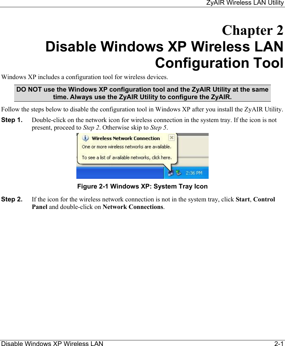     ZyAIR Wireless LAN Utility  Disable Windows XP Wireless LAN     2-1 Chapter 2 Disable Windows XP Wireless LAN Configuration Tool Windows XP includes a configuration tool for wireless devices.  DO NOT use the Windows XP configuration tool and the ZyAIR Utility at the same time. Always use the ZyAIR Utility to configure the ZyAIR.  Follow the steps below to disable the configuration tool in Windows XP after you install the ZyAIR Utility. Step 1.  Double-click on the network icon for wireless connection in the system tray. If the icon is not present, proceed to Step 2. Otherwise skip to Step 5.   Figure 2-1 Windows XP: System Tray Icon Step 2.  If the icon for the wireless network connection is not in the system tray, click Start, Control Panel and double-click on Network Connections.  