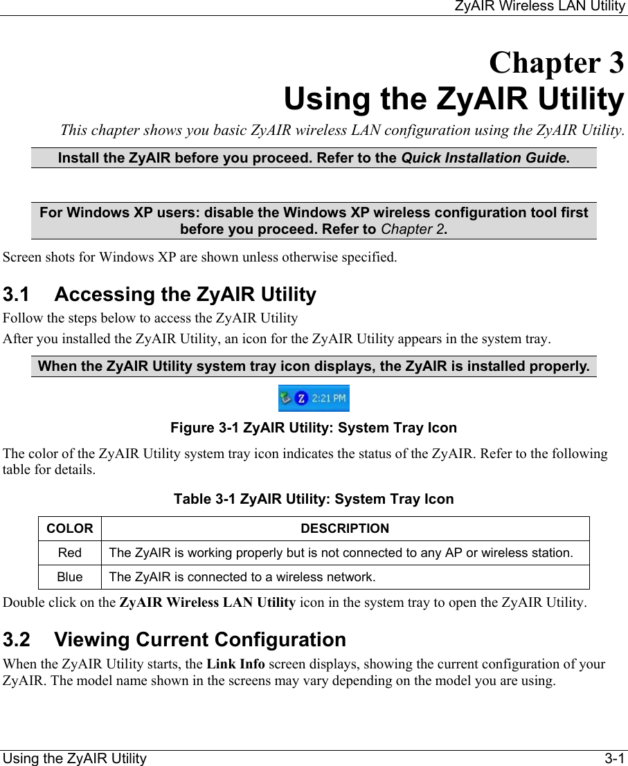     ZyAIR Wireless LAN Utility  Using the ZyAIR Utility    3-1 Chapter 3 Using the ZyAIR Utility This chapter shows you basic ZyAIR wireless LAN configuration using the ZyAIR Utility. Install the ZyAIR before you proceed. Refer to the Quick Installation Guide.  For Windows XP users: disable the Windows XP wireless configuration tool first before you proceed. Refer to Chapter 2. Screen shots for Windows XP are shown unless otherwise specified. 3.1  Accessing the ZyAIR Utility Follow the steps below to access the ZyAIR Utility After you installed the ZyAIR Utility, an icon for the ZyAIR Utility appears in the system tray. When the ZyAIR Utility system tray icon displays, the ZyAIR is installed properly.  Figure 3-1 ZyAIR Utility: System Tray Icon The color of the ZyAIR Utility system tray icon indicates the status of the ZyAIR. Refer to the following table for details.  Table 3-1 ZyAIR Utility: System Tray Icon COLOR DESCRIPTION Red  The ZyAIR is working properly but is not connected to any AP or wireless station.  Blue  The ZyAIR is connected to a wireless network.  Double click on the ZyAIR Wireless LAN Utility icon in the system tray to open the ZyAIR Utility.  3.2  Viewing Current Configuration  When the ZyAIR Utility starts, the Link Info screen displays, showing the current configuration of your ZyAIR. The model name shown in the screens may vary depending on the model you are using. 
