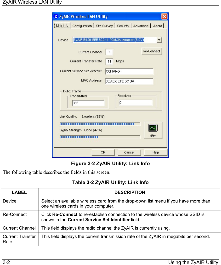 ZyAIR Wireless LAN Utility 3-2                                                                Using the ZyAIR Utility  Figure 3-2 ZyAIR Utility: Link Info The following table describes the fields in this screen.   Table 3-2 ZyAIR Utility: Link Info LABEL DESCRIPTION Device  Select an available wireless card from the drop-down list menu if you have more than one wireless cards in your computer.  Re-Connect  Click Re-Connect to re-establish connection to the wireless device whose SSID is shown in the Current Service Set Identifier field.  Current Channel  This field displays the radio channel the ZyAIR is currently using.  Current Transfer Rate This field displays the current transmission rate of the ZyAIR in megabits per second.  