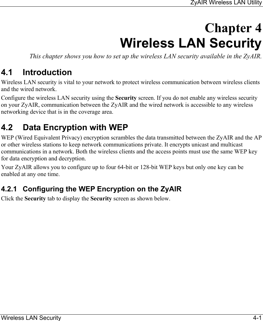     ZyAIR Wireless LAN Utility  Wireless LAN Security    4-1 Chapter 4 Wireless LAN Security This chapter shows you how to set up the wireless LAN security available in the ZyAIR.  4.1 Introduction Wireless LAN security is vital to your network to protect wireless communication between wireless clients and the wired network. Configure the wireless LAN security using the Security screen. If you do not enable any wireless security on your ZyAIR, communication between the ZyAIR and the wired network is accessible to any wireless networking device that is in the coverage area. 4.2  Data Encryption with WEP WEP (Wired Equivalent Privacy) encryption scrambles the data transmitted between the ZyAIR and the AP or other wireless stations to keep network communications private. It encrypts unicast and multicast communications in a network. Both the wireless clients and the access points must use the same WEP key for data encryption and decryption.  Your ZyAIR allows you to configure up to four 64-bit or 128-bit WEP keys but only one key can be enabled at any one time.  4.2.1  Configuring the WEP Encryption on the ZyAIR Click the Security tab to display the Security screen as shown below.  