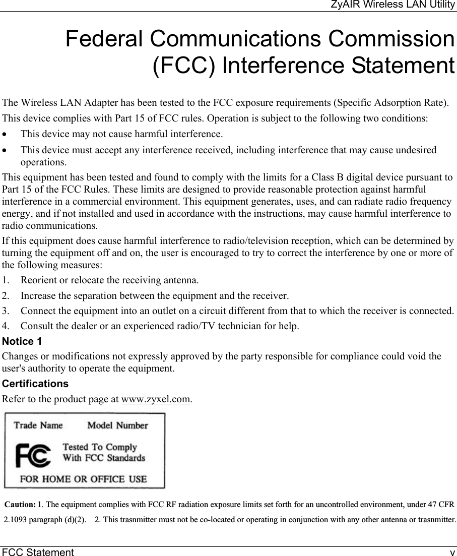     ZyAIR Wireless LAN Utility  FCC Statement  v Federal Communications Commission (FCC) Interference Statement  The Wireless LAN Adapter has been tested to the FCC exposure requirements (Specific Adsorption Rate). This device complies with Part 15 of FCC rules. Operation is subject to the following two conditions: •  This device may not cause harmful interference. •  This device must accept any interference received, including interference that may cause undesired operations. This equipment has been tested and found to comply with the limits for a Class B digital device pursuant to Part 15 of the FCC Rules. These limits are designed to provide reasonable protection against harmful interference in a commercial environment. This equipment generates, uses, and can radiate radio frequency energy, and if not installed and used in accordance with the instructions, may cause harmful interference to radio communications. If this equipment does cause harmful interference to radio/television reception, which can be determined by turning the equipment off and on, the user is encouraged to try to correct the interference by one or more of the following measures: 1.  Reorient or relocate the receiving antenna. 2.  Increase the separation between the equipment and the receiver. 3.  Connect the equipment into an outlet on a circuit different from that to which the receiver is connected. 4.  Consult the dealer or an experienced radio/TV technician for help. Notice 1 Changes or modifications not expressly approved by the party responsible for compliance could void the user&apos;s authority to operate the equipment. Certifications Refer to the product page at www.zyxel.com.   Caution:  1. The equipment complies with FCC RF radiation exposure limits set forth for an uncontrolled environment, under 47 CFR  2.1093 paragraph (d)(2).    2. This trasnmitter must not be co-located or operating in conjunction with any other antenna or trasnmitter.