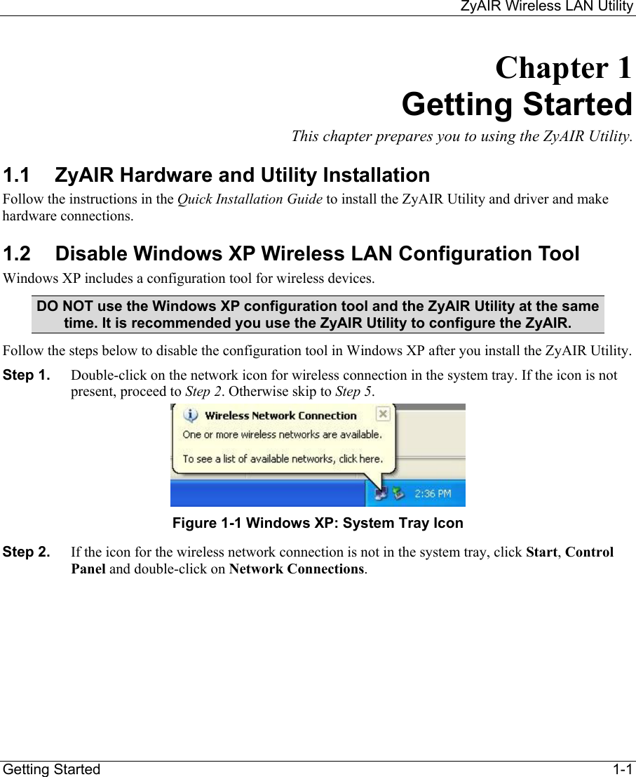     ZyAIR Wireless LAN Utility  Getting Started    1-1 Chapter 1 Getting Started This chapter prepares you to using the ZyAIR Utility. 1.1  ZyAIR Hardware and Utility Installation Follow the instructions in the Quick Installation Guide to install the ZyAIR Utility and driver and make hardware connections.  1.2  Disable Windows XP Wireless LAN Configuration Tool Windows XP includes a configuration tool for wireless devices.  DO NOT use the Windows XP configuration tool and the ZyAIR Utility at the same time. It is recommended you use the ZyAIR Utility to configure the ZyAIR.  Follow the steps below to disable the configuration tool in Windows XP after you install the ZyAIR Utility. Step 1.  Double-click on the network icon for wireless connection in the system tray. If the icon is not present, proceed to Step 2. Otherwise skip to Step 5.   Figure 1-1 Windows XP: System Tray Icon Step 2.  If the icon for the wireless network connection is not in the system tray, click Start, Control Panel and double-click on Network Connections.  