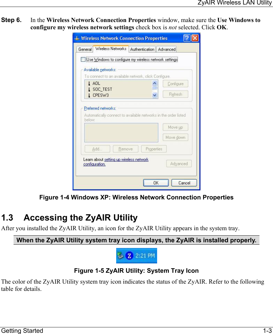     ZyAIR Wireless LAN Utility  Getting Started    1-3 Step 6.  In the Wireless Network Connection Properties window, make sure the Use Windows to configure my wireless network settings check box is not selected. Click OK.   Figure 1-4 Windows XP: Wireless Network Connection Properties 1.3  Accessing the ZyAIR Utility After you installed the ZyAIR Utility, an icon for the ZyAIR Utility appears in the system tray. When the ZyAIR Utility system tray icon displays, the ZyAIR is installed properly.  Figure 1-5 ZyAIR Utility: System Tray Icon The color of the ZyAIR Utility system tray icon indicates the status of the ZyAIR. Refer to the following table for details.    