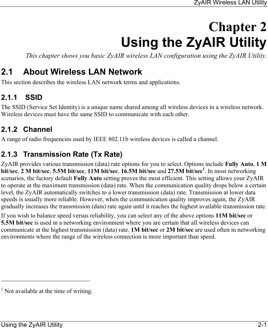     ZyAIR Wireless LAN Utility  Using the ZyAIR Utility    2-1 Chapter 2 Using the ZyAIR Utility This chapter shows you basic ZyAIR wireless LAN configuration using the ZyAIR Utility. 2.1  About Wireless LAN Network This section describes the wireless LAN network terms and applications.  2.1.1   SSID  The SSID (Service Set Identity) is a unique name shared among all wireless devices in a wireless network. Wireless devices must have the same SSID to communicate with each other. 2.1.2 Channel A range of radio frequencies used by IEEE 802.11b wireless devices is called a channel.  2.1.3  Transmission Rate (Tx Rate) ZyAIR provides various transmission (data) rate options for you to select. Options include Fully Auto, 1 M bit/sec, 2 M bit/sec, 5.5M bit/sec, 11M bit/sec, 16.5M bit/sec and 27.5M bit/sec1. In most networking scenarios, the factory default Fully Auto setting proves the most efficient. This setting allows your ZyAIR to operate at the maximum transmission (data) rate. When the communication quality drops below a certain level, the ZyAIR automatically switches to a lower transmission (data) rate. Transmission at lower data speeds is usually more reliable. However, when the communication quality improves again, the ZyAIR gradually increases the transmission (data) rate again until it reaches the highest available transmission rate. If you wish to balance speed versus reliability, you can select any of the above options 11M bit/sec or 5.5M bit/sec is used in a networking environment where you are certain that all wireless devices can communicate at the highest transmission (data) rate. 1M bit/sec or 2M bit/sec are used often in networking environments where the range of the wireless connection is more important than speed.                                                            1 Not available at the time of writing.  