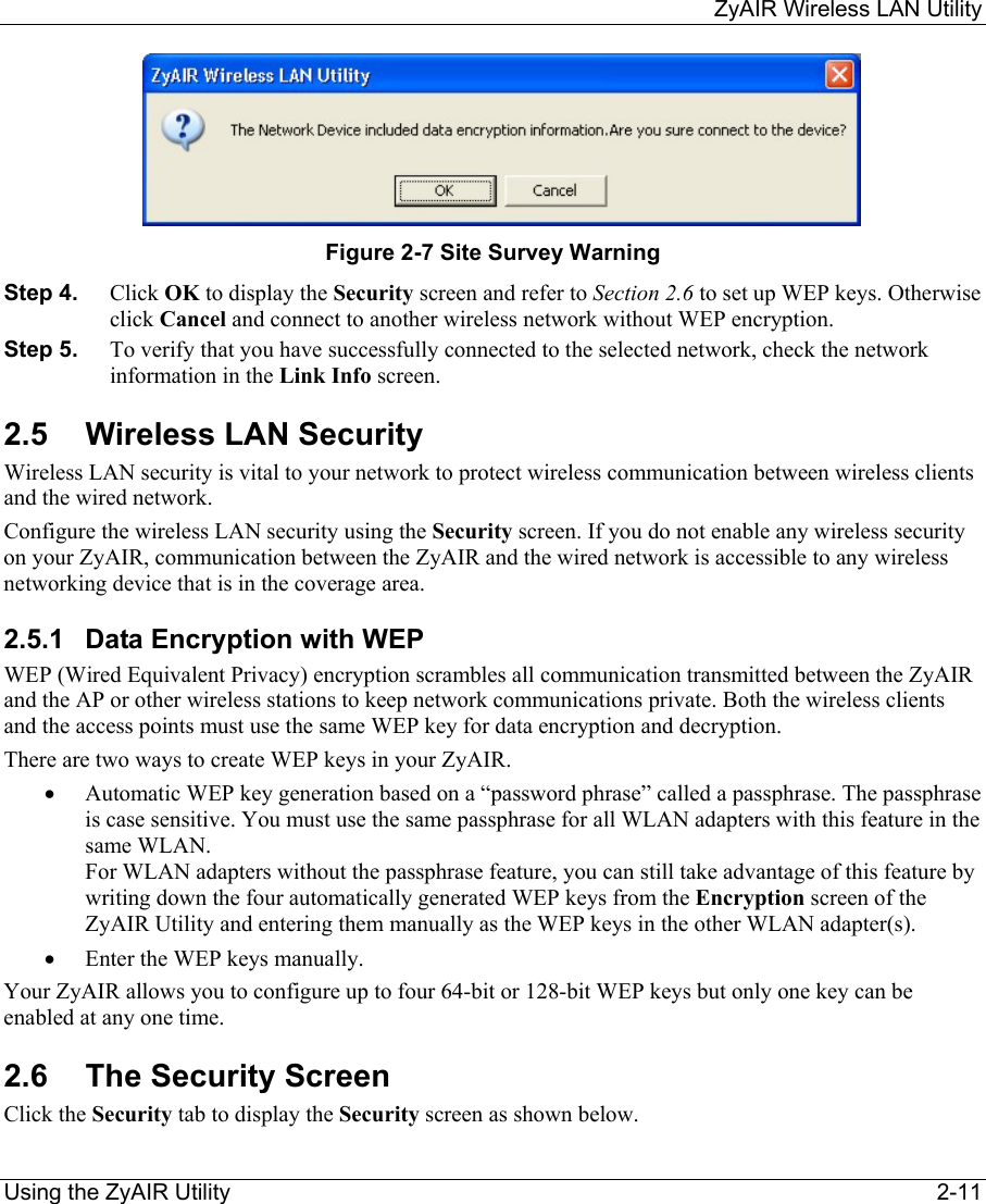    ZyAIR Wireless LAN Utility  Using the ZyAIR Utility    2-11      Figure 2-7 Site Survey Warning Step 4.  Click OK to display the Security screen and refer to Section 2.6 to set up WEP keys. Otherwise click Cancel and connect to another wireless network without WEP encryption.  Step 5.  To verify that you have successfully connected to the selected network, check the network information in the Link Info screen.  2.5 Wireless LAN Security Wireless LAN security is vital to your network to protect wireless communication between wireless clients and the wired network. Configure the wireless LAN security using the Security screen. If you do not enable any wireless security on your ZyAIR, communication between the ZyAIR and the wired network is accessible to any wireless networking device that is in the coverage area. 2.5.1  Data Encryption with WEP WEP (Wired Equivalent Privacy) encryption scrambles all communication transmitted between the ZyAIR and the AP or other wireless stations to keep network communications private. Both the wireless clients and the access points must use the same WEP key for data encryption and decryption.  There are two ways to create WEP keys in your ZyAIR.  •  Automatic WEP key generation based on a “password phrase” called a passphrase. The passphrase is case sensitive. You must use the same passphrase for all WLAN adapters with this feature in the same WLAN.  For WLAN adapters without the passphrase feature, you can still take advantage of this feature by writing down the four automatically generated WEP keys from the Encryption screen of the ZyAIR Utility and entering them manually as the WEP keys in the other WLAN adapter(s).   •  Enter the WEP keys manually. Your ZyAIR allows you to configure up to four 64-bit or 128-bit WEP keys but only one key can be enabled at any one time.  2.6 The Security Screen Click the Security tab to display the Security screen as shown below.  