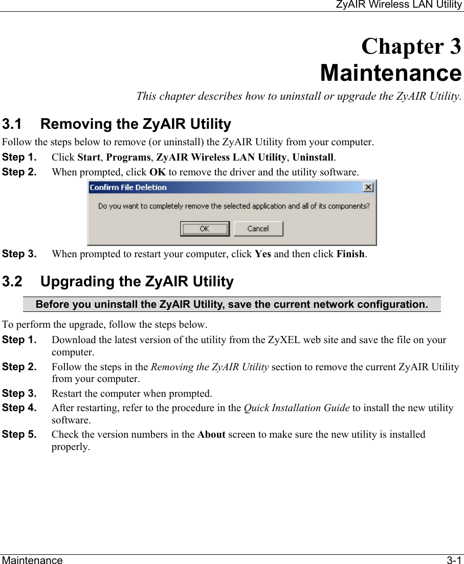     ZyAIR Wireless LAN Utility  Maintenance   3-1 Chapter 3 Maintenance This chapter describes how to uninstall or upgrade the ZyAIR Utility. 3.1  Removing the ZyAIR Utility Follow the steps below to remove (or uninstall) the ZyAIR Utility from your computer.  Step 1.  Click Start, Programs, ZyAIR Wireless LAN Utility, Uninstall. Step 2.  When prompted, click OK to remove the driver and the utility software.  Step 3.  When prompted to restart your computer, click Yes and then click Finish. 3.2  Upgrading the ZyAIR Utility Before you uninstall the ZyAIR Utility, save the current network configuration. To perform the upgrade, follow the steps below. Step 1.  Download the latest version of the utility from the ZyXEL web site and save the file on your computer. Step 2.  Follow the steps in the Removing the ZyAIR Utility section to remove the current ZyAIR Utility from your computer.  Step 3.  Restart the computer when prompted. Step 4.  After restarting, refer to the procedure in the Quick Installation Guide to install the new utility software. Step 5.  Check the version numbers in the About screen to make sure the new utility is installed properly.  
