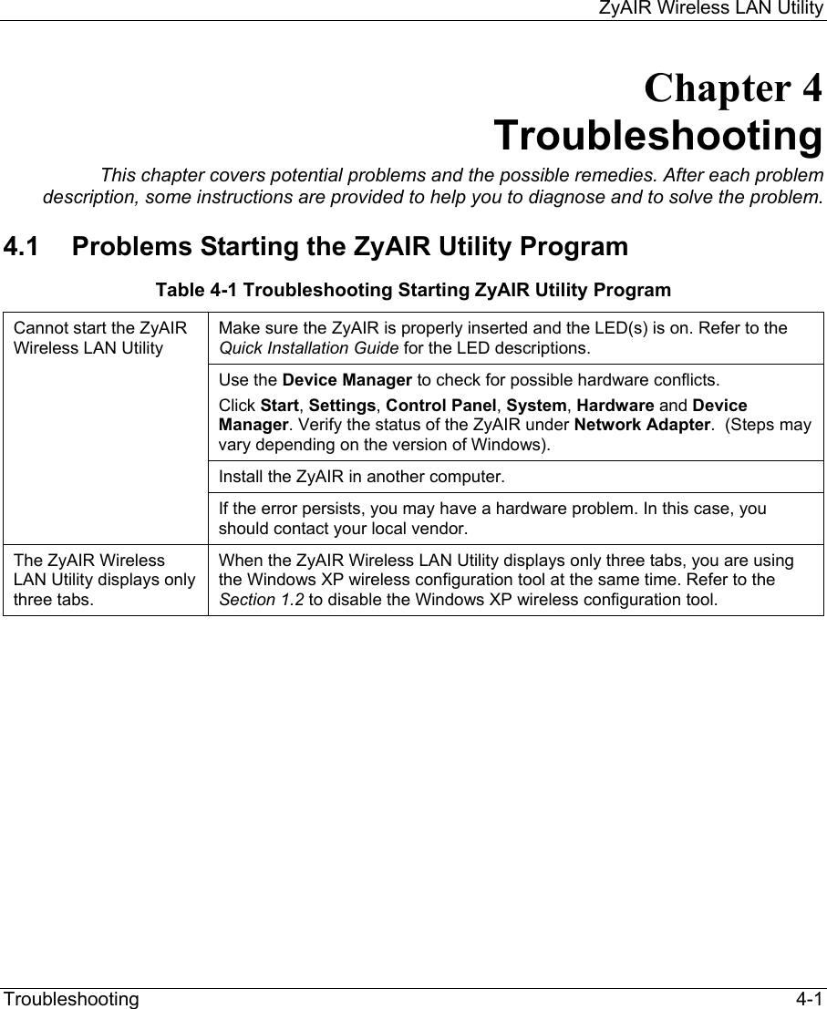     ZyAIR Wireless LAN Utility  Troubleshooting   4-1 Chapter 4 Troubleshooting This chapter covers potential problems and the possible remedies. After each problem description, some instructions are provided to help you to diagnose and to solve the problem. 4.1  Problems Starting the ZyAIR Utility Program Table 4-1 Troubleshooting Starting ZyAIR Utility Program Make sure the ZyAIR is properly inserted and the LED(s) is on. Refer to the Quick Installation Guide for the LED descriptions.  Use the Device Manager to check for possible hardware conflicts. Click Start, Settings, Control Panel, System, Hardware and Device Manager. Verify the status of the ZyAIR under Network Adapter.  (Steps may vary depending on the version of Windows). Install the ZyAIR in another computer.  Cannot start the ZyAIR Wireless LAN Utility  If the error persists, you may have a hardware problem. In this case, you should contact your local vendor. The ZyAIR Wireless LAN Utility displays only three tabs.  When the ZyAIR Wireless LAN Utility displays only three tabs, you are using the Windows XP wireless configuration tool at the same time. Refer to the Section 1.2 to disable the Windows XP wireless configuration tool.             