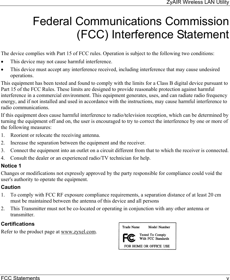 ZyAIR Wireless LAN Utility FCC Statements    v Federal Communications Commission (FCC) Interference Statement  The device complies with Part 15 of FCC rules. Operation is subject to the following two conditions: •  This device may not cause harmful interference. •  This device must accept any interference received, including interference that may cause undesired operations. This equipment has been tested and found to comply with the limits for a Class B digital device pursuant to Part 15 of the FCC Rules. These limits are designed to provide reasonable protection against harmful interference in a commercial environment. This equipment generates, uses, and can radiate radio frequency energy, and if not installed and used in accordance with the instructions, may cause harmful interference to radio communications. If this equipment does cause harmful interference to radio/television reception, which can be determined by turning the equipment off and on, the user is encouraged to try to correct the interference by one or more of the following measures: 1.  Reorient or relocate the receiving antenna. 2.  Increase the separation between the equipment and the receiver. 3.  Connect the equipment into an outlet on a circuit different from that to which the receiver is connected. 4.  Consult the dealer or an experienced radio/TV technician for help. Notice 1 Changes or modifications not expressly approved by the party responsible for compliance could void the user&apos;s authority to operate the equipment. Caution 1.  To comply with FCC RF exposure compliance requirements, a separation distance of at least 20 cm must be maintained between the antenna of this device and all persons 2.  This Transmitter must not be co-located or operating in conjunction with any other antenna or transmitter. Certifications Refer to the product page at www.zyxel.com.   