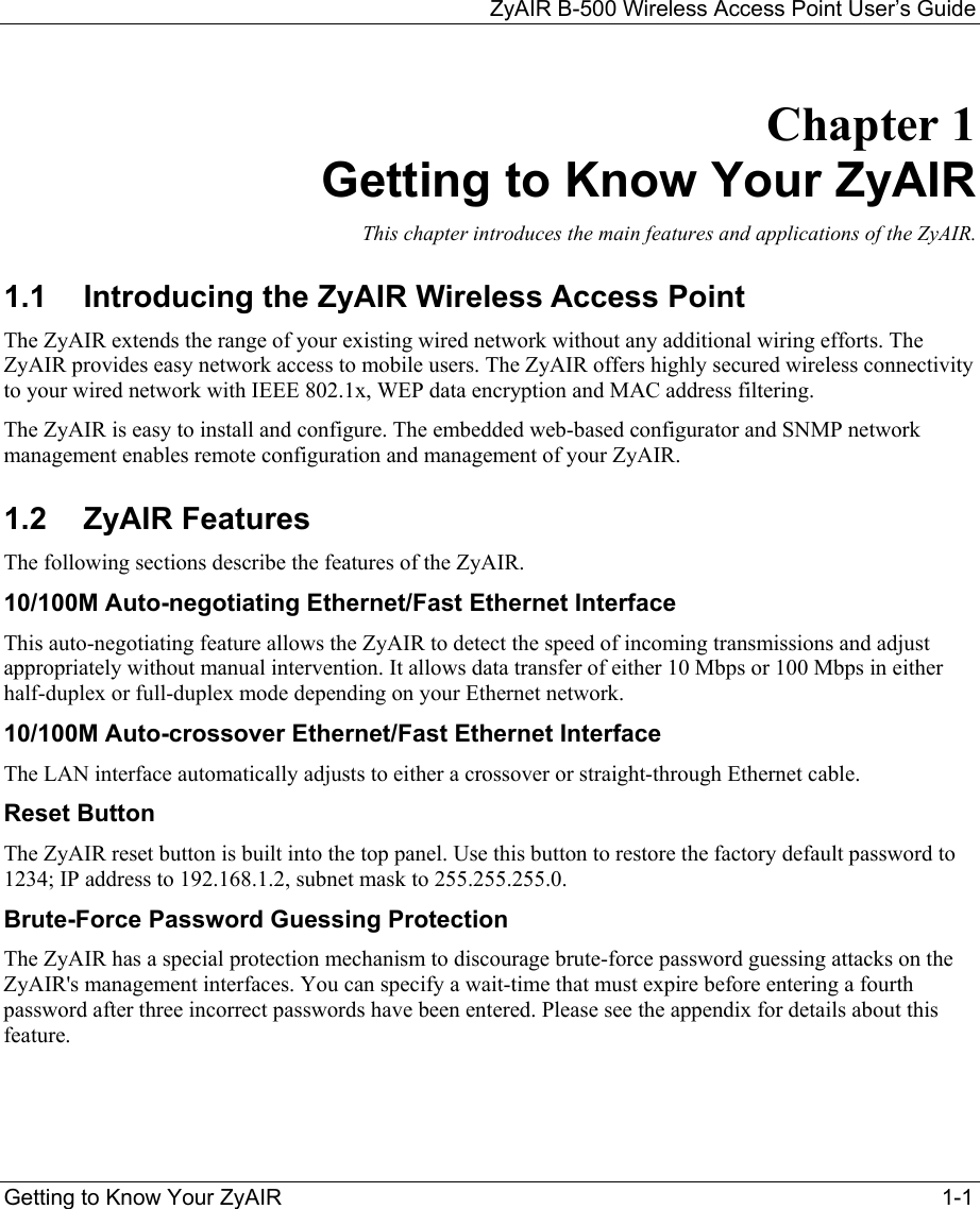 ZyAIR B-500 Wireless Access Point User’s Guide  Getting to Know Your ZyAIR  1-1 Chapter 1  Getting to Know Your ZyAIR This chapter introduces the main features and applications of the ZyAIR. 1.1  Introducing the ZyAIR Wireless Access Point The ZyAIR extends the range of your existing wired network without any additional wiring efforts. The ZyAIR provides easy network access to mobile users. The ZyAIR offers highly secured wireless connectivity to your wired network with IEEE 802.1x, WEP data encryption and MAC address filtering.  The ZyAIR is easy to install and configure. The embedded web-based configurator and SNMP network management enables remote configuration and management of your ZyAIR.  1.2 ZyAIR Features The following sections describe the features of the ZyAIR.  10/100M Auto-negotiating Ethernet/Fast Ethernet Interface This auto-negotiating feature allows the ZyAIR to detect the speed of incoming transmissions and adjust appropriately without manual intervention. It allows data transfer of either 10 Mbps or 100 Mbps in either half-duplex or full-duplex mode depending on your Ethernet network. 10/100M Auto-crossover Ethernet/Fast Ethernet Interface The LAN interface automatically adjusts to either a crossover or straight-through Ethernet cable.  Reset Button The ZyAIR reset button is built into the top panel. Use this button to restore the factory default password to 1234; IP address to 192.168.1.2, subnet mask to 255.255.255.0.  Brute-Force Password Guessing Protection  The ZyAIR has a special protection mechanism to discourage brute-force password guessing attacks on the ZyAIR&apos;s management interfaces. You can specify a wait-time that must expire before entering a fourth password after three incorrect passwords have been entered. Please see the appendix for details about this feature. 