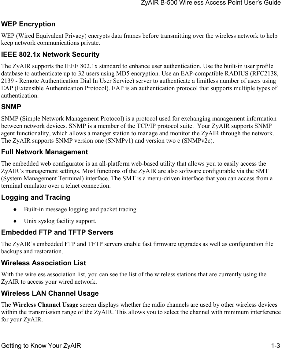 ZyAIR B-500 Wireless Access Point User’s Guide  Getting to Know Your ZyAIR  1-3 WEP Encryption WEP (Wired Equivalent Privacy) encrypts data frames before transmitting over the wireless network to help keep network communications private. IEEE 802.1x Network Security The ZyAIR supports the IEEE 802.1x standard to enhance user authentication. Use the built-in user profile database to authenticate up to 32 users using MD5 encryption. Use an EAP-compatible RADIUS (RFC2138, 2139 - Remote Authentication Dial In User Service) server to authenticate a limitless number of users using EAP (Extensible Authentication Protocol). EAP is an authentication protocol that supports multiple types of authentication. SNMP SNMP (Simple Network Management Protocol) is a protocol used for exchanging management information between network devices. SNMP is a member of the TCP/IP protocol suite.  Your ZyAIR supports SNMP agent functionality, which allows a manger station to manage and monitor the ZyAIR through the network. The ZyAIR supports SNMP version one (SNMPv1) and version two c (SNMPv2c). Full Network Management  The embedded web configurator is an all-platform web-based utility that allows you to easily access the ZyAIR’s management settings. Most functions of the ZyAIR are also software configurable via the SMT (System Management Terminal) interface. The SMT is a menu-driven interface that you can access from a terminal emulator over a telnet connection. Logging and Tracing ♦  Built-in message logging and packet tracing. ♦  Unix syslog facility support. Embedded FTP and TFTP Servers The ZyAIR’s embedded FTP and TFTP servers enable fast firmware upgrades as well as configuration file backups and restoration. Wireless Association List  With the wireless association list, you can see the list of the wireless stations that are currently using the ZyAIR to access your wired network. Wireless LAN Channel Usage The Wireless Channel Usage screen displays whether the radio channels are used by other wireless devices within the transmission range of the ZyAIR. This allows you to select the channel with minimum interference for your ZyAIR. 