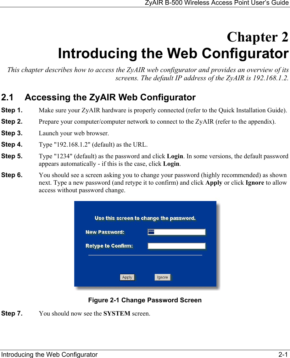 ZyAIR B-500 Wireless Access Point User’s Guide  Introducing the Web Configurator  2-1 Chapter 2 Introducing the Web Configurator This chapter describes how to access the ZyAIR web configurator and provides an overview of its screens. The default IP address of the ZyAIR is 192.168.1.2.  2.1  Accessing the ZyAIR Web Configurator Step 1.  Make sure your ZyAIR hardware is properly connected (refer to the Quick Installation Guide). Step 2.  Prepare your computer/computer network to connect to the ZyAIR (refer to the appendix). Step 3.  Launch your web browser. Step 4.  Type &quot;192.168.1.2&quot; (default) as the URL.  Step 5.  Type &quot;1234&quot; (default) as the password and click Login. In some versions, the default password appears automatically - if this is the case, click Login.  Step 6.  You should see a screen asking you to change your password (highly recommended) as shown next. Type a new password (and retype it to confirm) and click Apply or click Ignore to allow access without password change.  Figure 2-1 Change Password Screen Step 7.  You should now see the SYSTEM screen. 