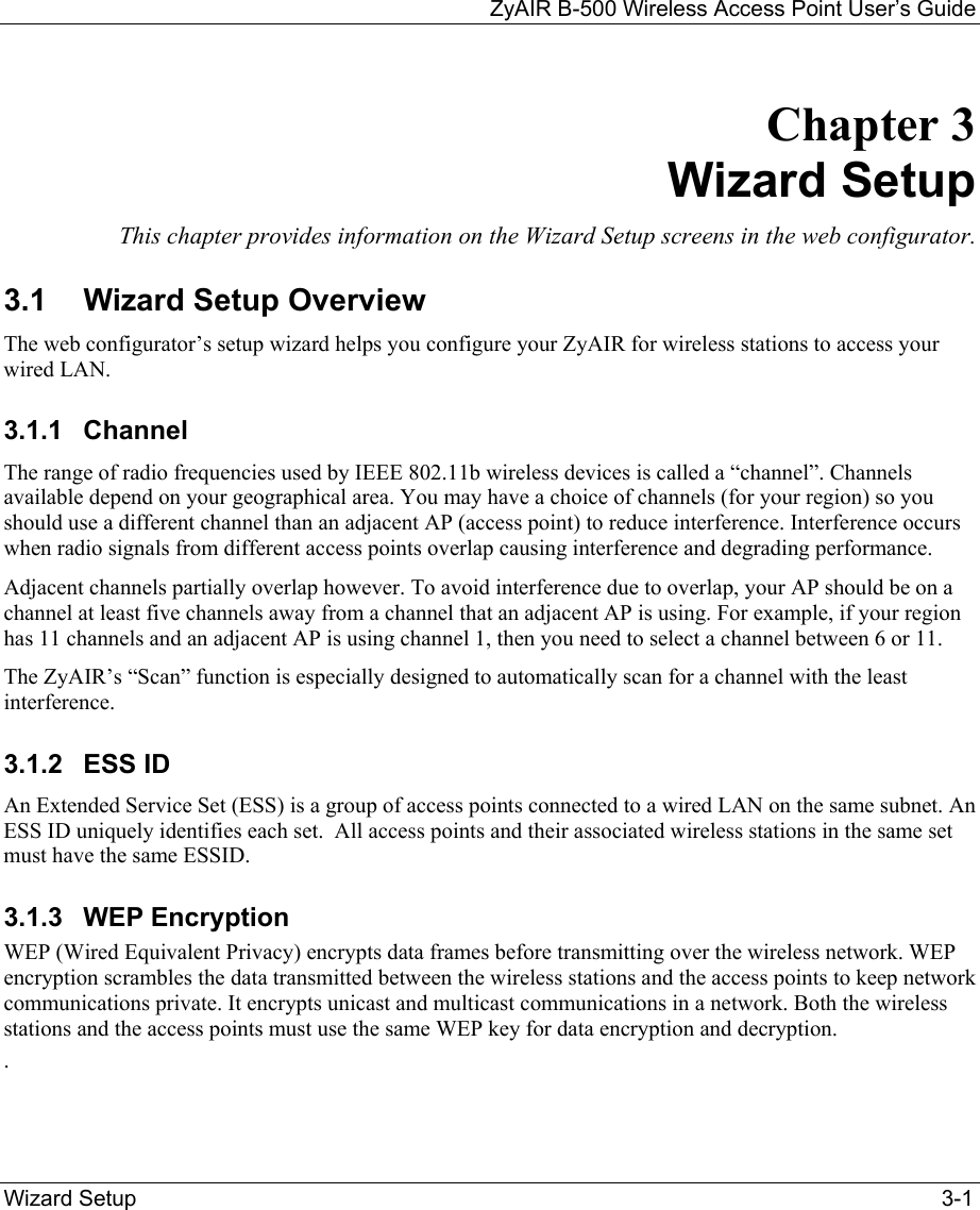 ZyAIR B-500 Wireless Access Point User’s Guide  Wizard Setup  3-1 Chapter 3    Wizard Setup This chapter provides information on the Wizard Setup screens in the web configurator. 3.1  Wizard Setup Overview The web configurator’s setup wizard helps you configure your ZyAIR for wireless stations to access your wired LAN.  3.1.1 Channel The range of radio frequencies used by IEEE 802.11b wireless devices is called a “channel”. Channels available depend on your geographical area. You may have a choice of channels (for your region) so you should use a different channel than an adjacent AP (access point) to reduce interference. Interference occurs when radio signals from different access points overlap causing interference and degrading performance. Adjacent channels partially overlap however. To avoid interference due to overlap, your AP should be on a channel at least five channels away from a channel that an adjacent AP is using. For example, if your region has 11 channels and an adjacent AP is using channel 1, then you need to select a channel between 6 or 11. The ZyAIR’s “Scan” function is especially designed to automatically scan for a channel with the least interference.   3.1.2 ESS ID An Extended Service Set (ESS) is a group of access points connected to a wired LAN on the same subnet. An ESS ID uniquely identifies each set.  All access points and their associated wireless stations in the same set must have the same ESSID. 3.1.3 WEP Encryption WEP (Wired Equivalent Privacy) encrypts data frames before transmitting over the wireless network. WEP encryption scrambles the data transmitted between the wireless stations and the access points to keep network communications private. It encrypts unicast and multicast communications in a network. Both the wireless stations and the access points must use the same WEP key for data encryption and decryption. . 