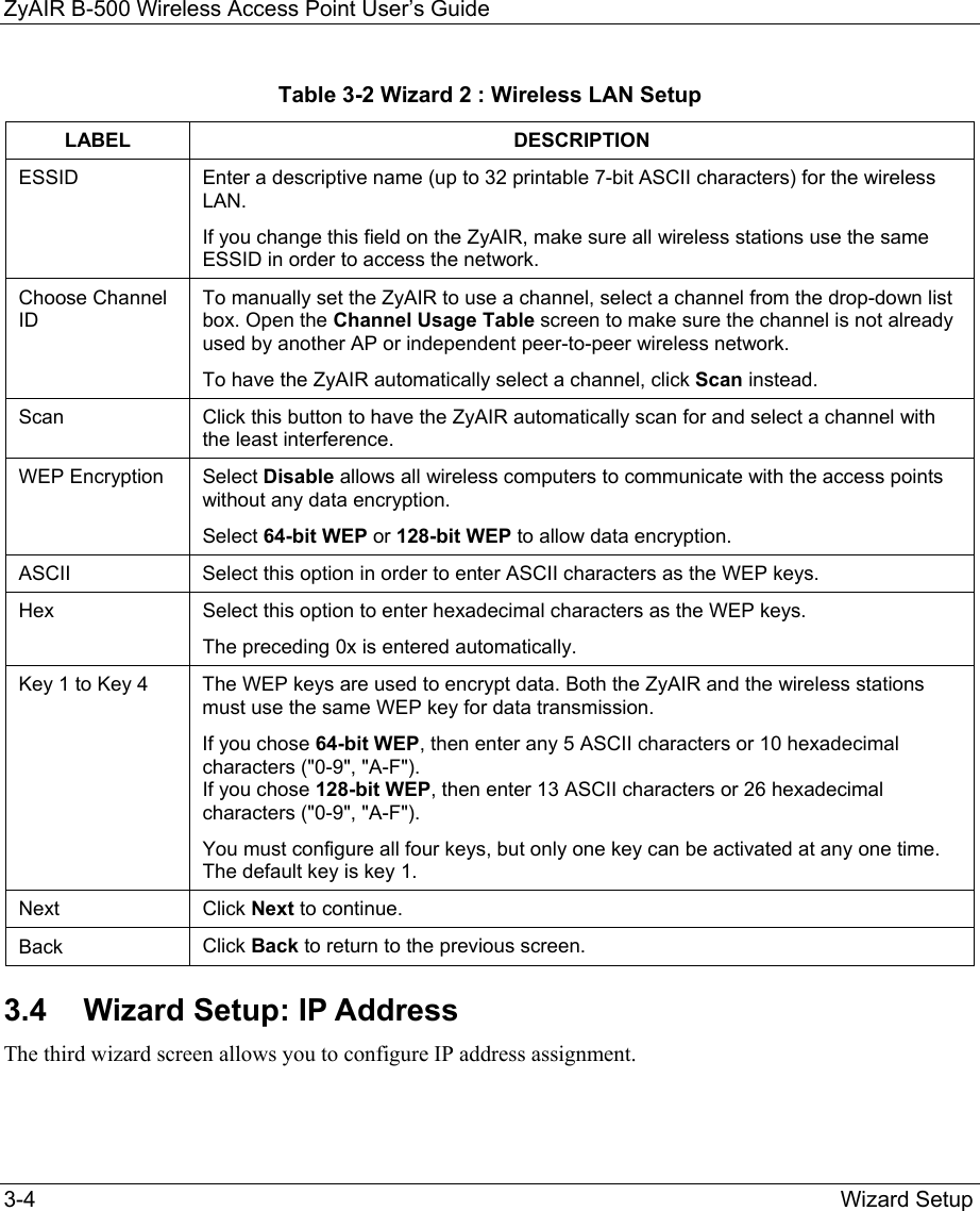 ZyAIR B-500 Wireless Access Point User’s Guide  3-4        Wizard Setup Table 3-2 Wizard 2 : Wireless LAN Setup LABEL DESCRIPTION ESSID Enter a descriptive name (up to 32 printable 7-bit ASCII characters) for the wireless LAN.  If you change this field on the ZyAIR, make sure all wireless stations use the same ESSID in order to access the network.  Choose Channel ID To manually set the ZyAIR to use a channel, select a channel from the drop-down list box. Open the Channel Usage Table screen to make sure the channel is not already used by another AP or independent peer-to-peer wireless network.  To have the ZyAIR automatically select a channel, click Scan instead.  Scan  Click this button to have the ZyAIR automatically scan for and select a channel with the least interference. WEP Encryption  Select Disable allows all wireless computers to communicate with the access points without any data encryption.  Select 64-bit WEP or 128-bit WEP to allow data encryption. ASCII  Select this option in order to enter ASCII characters as the WEP keys.  Hex  Select this option to enter hexadecimal characters as the WEP keys. The preceding 0x is entered automatically.  Key 1 to Key 4  The WEP keys are used to encrypt data. Both the ZyAIR and the wireless stations must use the same WEP key for data transmission. If you chose 64-bit WEP, then enter any 5 ASCII characters or 10 hexadecimal characters (&quot;0-9&quot;, &quot;A-F&quot;). If you chose 128-bit WEP, then enter 13 ASCII characters or 26 hexadecimal characters (&quot;0-9&quot;, &quot;A-F&quot;).  You must configure all four keys, but only one key can be activated at any one time. The default key is key 1. Next  Click Next to continue.  Back  Click Back to return to the previous screen.  3.4  Wizard Setup: IP Address The third wizard screen allows you to configure IP address assignment. 