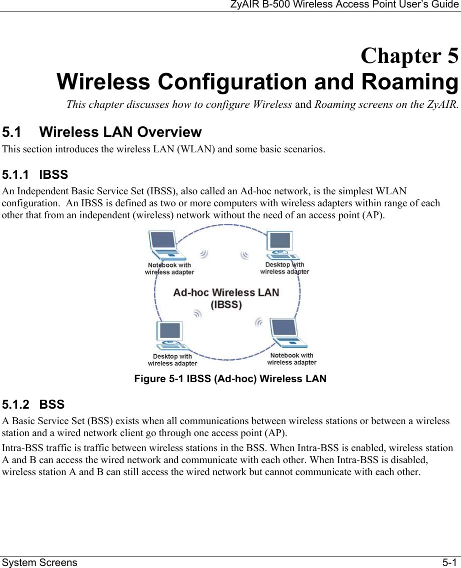 ZyAIR B-500 Wireless Access Point User’s Guide  System Screens                                                                                                                              5-1 Chapter 5  Wireless Configuration and Roaming This chapter discusses how to configure Wireless and Roaming screens on the ZyAIR. 5.1 Wireless LAN Overview This section introduces the wireless LAN (WLAN) and some basic scenarios.  5.1.1 IBSS An Independent Basic Service Set (IBSS), also called an Ad-hoc network, is the simplest WLAN configuration.  An IBSS is defined as two or more computers with wireless adapters within range of each other that from an independent (wireless) network without the need of an access point (AP).  Figure 5-1 IBSS (Ad-hoc) Wireless LAN 5.1.2 BSS A Basic Service Set (BSS) exists when all communications between wireless stations or between a wireless station and a wired network client go through one access point (AP).  Intra-BSS traffic is traffic between wireless stations in the BSS. When Intra-BSS is enabled, wireless station A and B can access the wired network and communicate with each other. When Intra-BSS is disabled, wireless station A and B can still access the wired network but cannot communicate with each other. 
