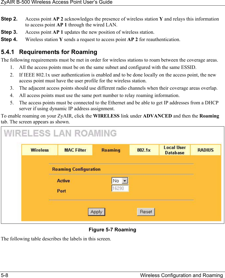 ZyAIR B-500 Wireless Access Point User’s Guide 5-8                                         Wireless Configuration and Roaming         Step 2.  Access point AP 2 acknowledges the presence of wireless station Y and relays this information to access point AP 1 through the wired LAN.  Step 3.  Access point AP 1 updates the new position of wireless station. Step 4.  Wireless station Y sends a request to access point AP 2 for reauthentication. 5.4.1  Requirements for Roaming The following requirements must be met in order for wireless stations to roam between the coverage areas.  1.  All the access points must be on the same subnet and configured with the same ESSID.  2.  If IEEE 802.1x user authentication is enabled and to be done locally on the access point, the new access point must have the user profile for the wireless station. 3.  The adjacent access points should use different radio channels when their coverage areas overlap.  4.  All access points must use the same port number to relay roaming information.  5.  The access points must be connected to the Ethernet and be able to get IP addresses from a DHCP server if using dynamic IP address assignment.  To enable roaming on your ZyAIR, click the WIRELESS link under ADVANCED and then the Roaming tab. The screen appears as shown.  Figure 5-7 Roaming The following table describes the labels in this screen.   