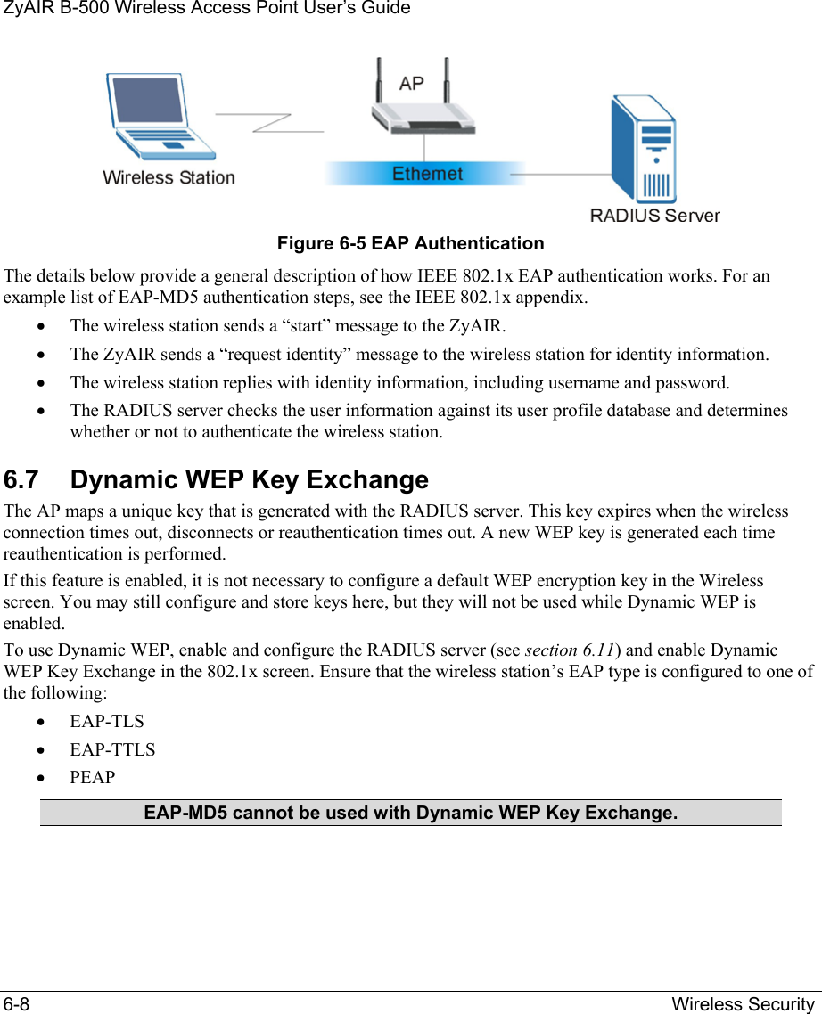 ZyAIR B-500 Wireless Access Point User’s Guide 6-8                                                  Wireless Security  Figure 6-5 EAP Authentication The details below provide a general description of how IEEE 802.1x EAP authentication works. For an example list of EAP-MD5 authentication steps, see the IEEE 802.1x appendix.  •  The wireless station sends a “start” message to the ZyAIR.  •  The ZyAIR sends a “request identity” message to the wireless station for identity information. •  The wireless station replies with identity information, including username and password.  •  The RADIUS server checks the user information against its user profile database and determines whether or not to authenticate the wireless station. 6.7  Dynamic WEP Key Exchange The AP maps a unique key that is generated with the RADIUS server. This key expires when the wireless connection times out, disconnects or reauthentication times out. A new WEP key is generated each time reauthentication is performed. If this feature is enabled, it is not necessary to configure a default WEP encryption key in the Wireless screen. You may still configure and store keys here, but they will not be used while Dynamic WEP is enabled. To use Dynamic WEP, enable and configure the RADIUS server (see section 6.11) and enable Dynamic WEP Key Exchange in the 802.1x screen. Ensure that the wireless station’s EAP type is configured to one of the following:  •  EAP-TLS •  EAP-TTLS •  PEAP EAP-MD5 cannot be used with Dynamic WEP Key Exchange.  