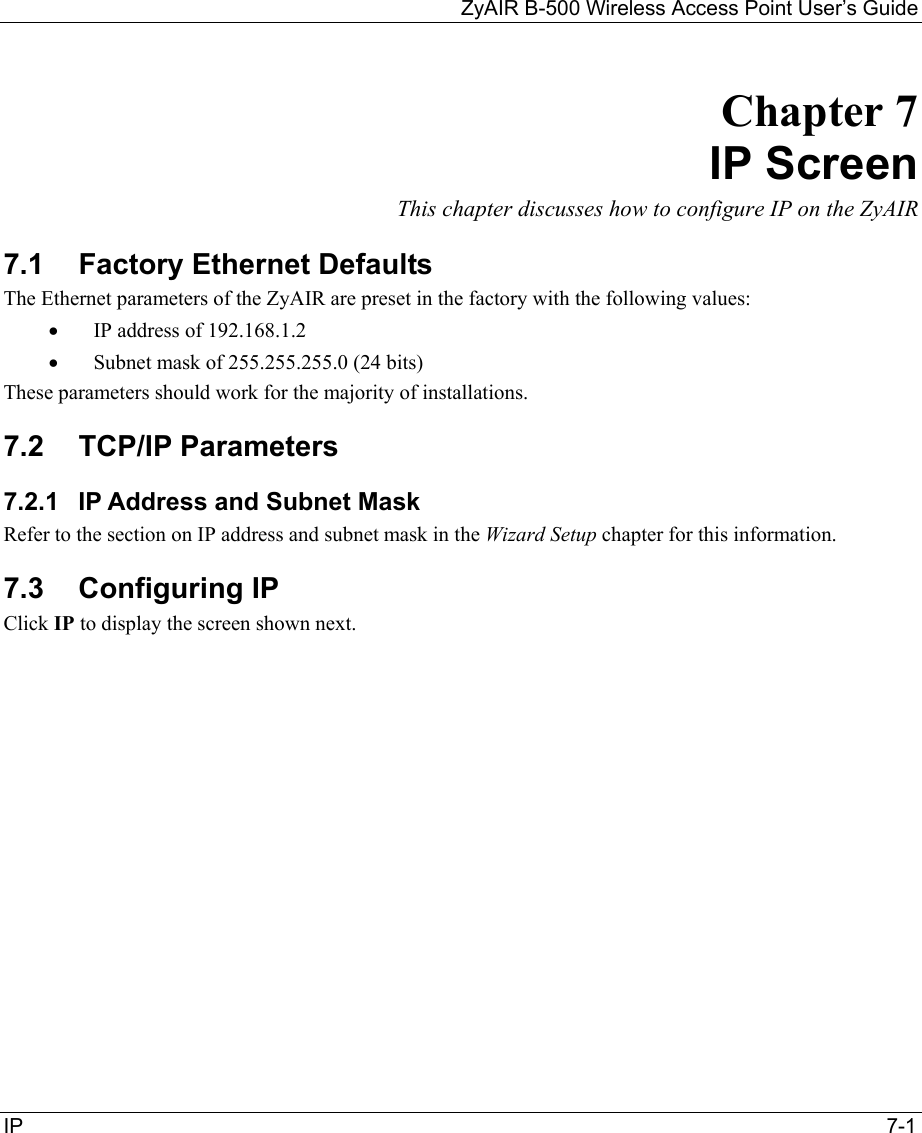 ZyAIR B-500 Wireless Access Point User’s Guide  IP                                                                                         7-1 Chapter 7 IP Screen This chapter discusses how to configure IP on the ZyAIR 7.1 Factory Ethernet Defaults The Ethernet parameters of the ZyAIR are preset in the factory with the following values: •  IP address of 192.168.1.2 •  Subnet mask of 255.255.255.0 (24 bits) These parameters should work for the majority of installations. 7.2 TCP/IP Parameters 7.2.1  IP Address and Subnet Mask Refer to the section on IP address and subnet mask in the Wizard Setup chapter for this information. 7.3  Configuring IP  Click IP to display the screen shown next. 